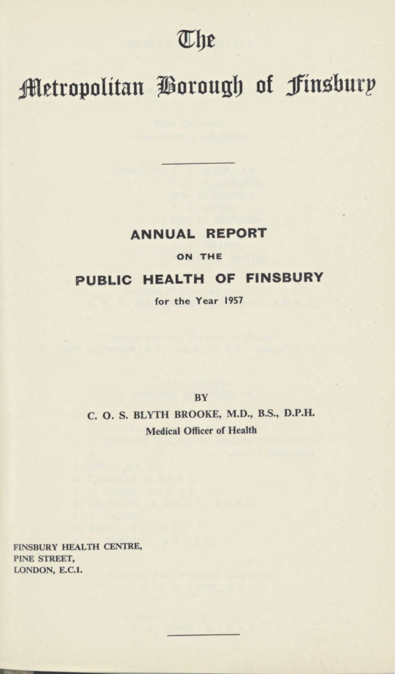 The Metropolitan Borough of Finsbury ANNUAL REPORT ON THE PUBLIC HEALTH OF FINSBURY for the Year 1957 BY C. O. S. BLYTH BROOKE, M.D., B.S., D.P.H. Medical Officer of Health FINSBURY HEALTH CENTRE, PINE STREET, LONDON, E.C.I.