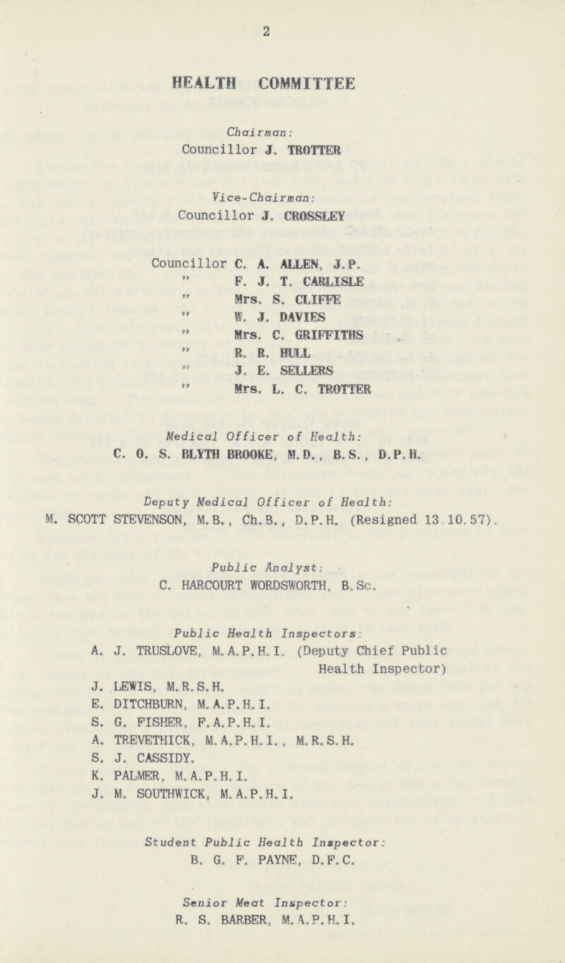 2 HEALTH COMMITTEE Chairman: Councillor J. TROTTER Vice-Chairman: Councillor J. CROSSLEY Councillor C. A. ALLEN, J.P. „ F. J. T. CARLISLE „ Mrs. S. CLIFFE „ W. J. DAVIES „ Mrs. C. GRIFFITHS „ R. R. HULL „ J. E. SELLERS „ Mrs. L. C. TROTTER Medical Officer of Health: C. 0. S. BLYTH BROOKE, M. D. , B. S. , D.P.H. Deputy Medical Officer of Health: M. SCOTT STEVENSON, M.B., Ch.B., D.P.H. (Resigned 13 10.57). Public Analyst: C. HARCOURT WORDSWORTH, B.Sc. Public Health Inspectors: A. J. TRUSLOVE, M.A.P.H.I. (Deputy Chief Public Health Inspector) J. LEWIS, M.R.S.H. E. DITCHBURN, M. A. P. H.I. S. G. FISHER, F.A.P.H.I. A. TREVETHICK, M.A.P.H. I. , M.R.S.H. S. J. CASSIDY. K. PALMER, M.A.P.H. I. J. M. SOUTHWICK, M.A.P.H. I. Student Public Health Inspector: B. G. F. PAYNE, D.F.C. Senior Meat Inspector: R. S. BARBER, M. A. P. H. I.