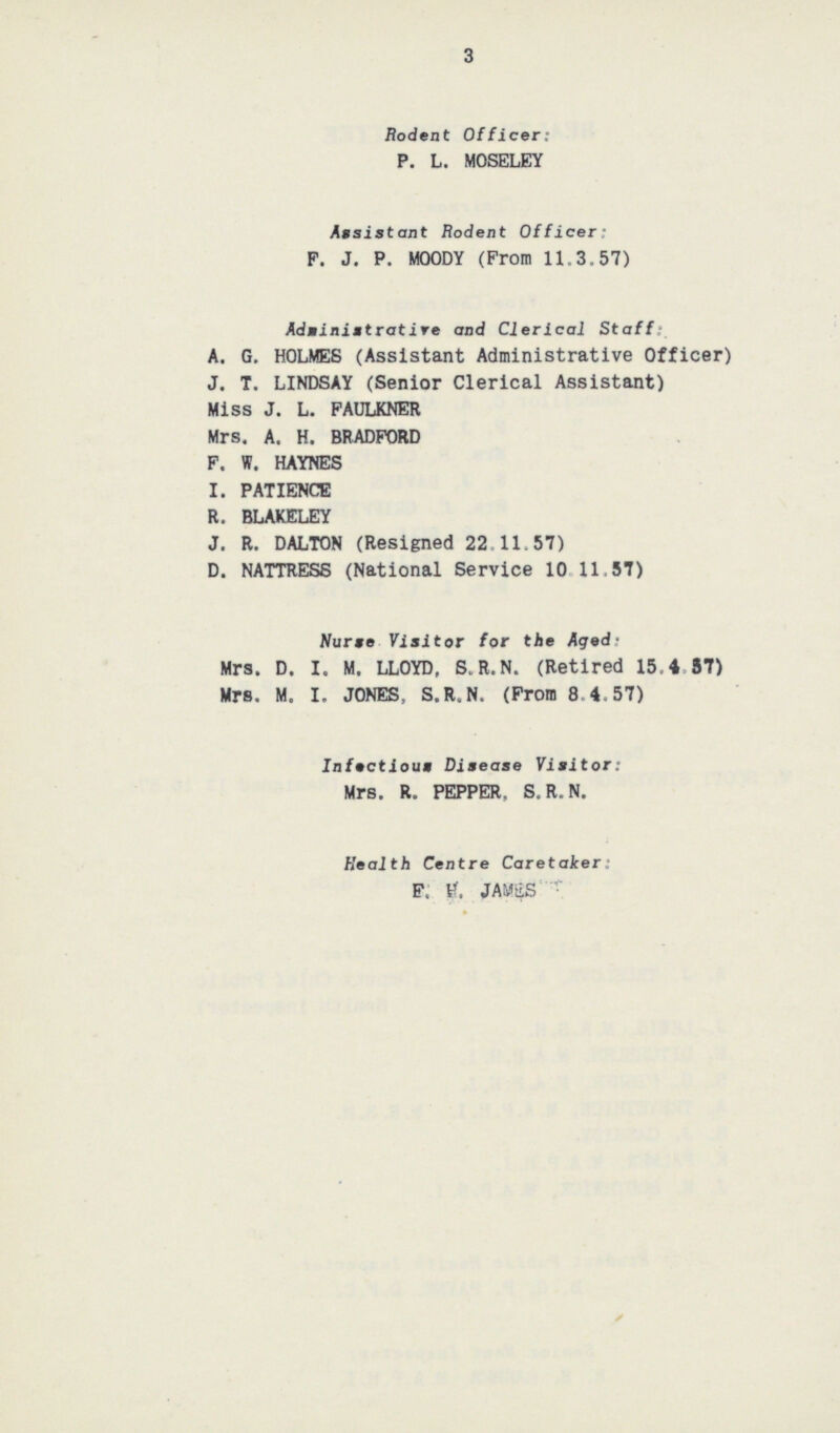 3 Rodent Officer: P. L. MOSELEY Assistant Rodent Officer: F. J. P. MOODY (From 11.3.57) Adminintrative and Clerical Staff: A. G. HOLMES (Assistant Administrative Officer) J. T. LINDSAY (Senior Clerical Assistant) Miss J. L. FAULKNER Mrs. A. H. BRADFORD F. W. HAYNES I. PATIENCE R. BLAKELEY J. R. DALTON (Resigned 22.11.57) D. NATTRESS (National Service 10 11.57) Nurse Visitor for the Aged Mrs. D. I. M. LLOYD, S.R.N. (Retired 15.4 87) Mrs. M. I. JONES, S.R.N. (From 8.4.57) Infectious Disease Visitor: Mrs. R. PEPPER. S.R.N. Health Centre Caretaker: E. H. JAWES