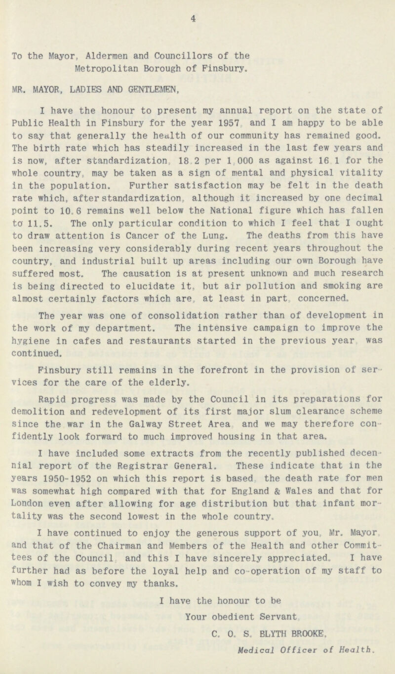 4 To the Mayor, Aldermen and Councillors of the Metropolitan Borough of Finsbury. MR. MAYOR, LADIES AND GENTLEMEN, I have the honour to present my annual report on the state of Public Health in Finsbury for the year 1957 and I am happy to be able to say that generally the health of our community has remained good. The birth rate which has steadily increased in the last few years and is now, after standardization, 18.2 per 1,000 as against 16.1 for the whole country, may be taken as a sign of mental and physical vitality in the population. Further satisfaction may be felt in the death rate which, after standardization, although it increased by one decimal point to 10.6 remains well below the National figure which has fallen to 11.5. The only particular condition to which I feel that I ought to draw attention is Cancer of the Lung. The deaths from this have been increasing very considerably during recent years throughout the country, and industrial built up areas including our own Borough have suffered most. The causation is at present unknown and much research is being directed to elucidate it, but air pollution and smoking are almost certainly factors which are, at least in part, concerned. The year was one of consolidation rather than of development in the work of my department. The intensive campaign to improve the hygiene in cafes and restaurants started in the previous year was continued. Finsbury still remains in the forefront in the provision of ser vices for the care of the elderly. Rapid progress was made by the Council in its preparations for demolition and redevelopment of its first major slum clearance scheme since the war in the Galway Street Area and we may therefore con fidently look forward to much improved housing in that area. I have included some extracts from the recently published decen nial report of the Registrar General. These indicate that in the years 1950-1952 on which this report is based the death rate for men was somewhat high compared with that for England & Wales and that for London even after allowing for age distribution but that infant mor tality was the second lowest in the whole country. I have continued to enjoy the generous support of you, Mr. Mayor and that of the Chairman and Members of the Health and other Commit tees of the Council and this I have sincerely appreciated. I have further had as before the loyal help and co-operation of my staff to whom I wish to convey my thanks. I have the honour to be Your obedient Servant C. 0. S. BLYTH BROOKE. Medical Officer of Health.