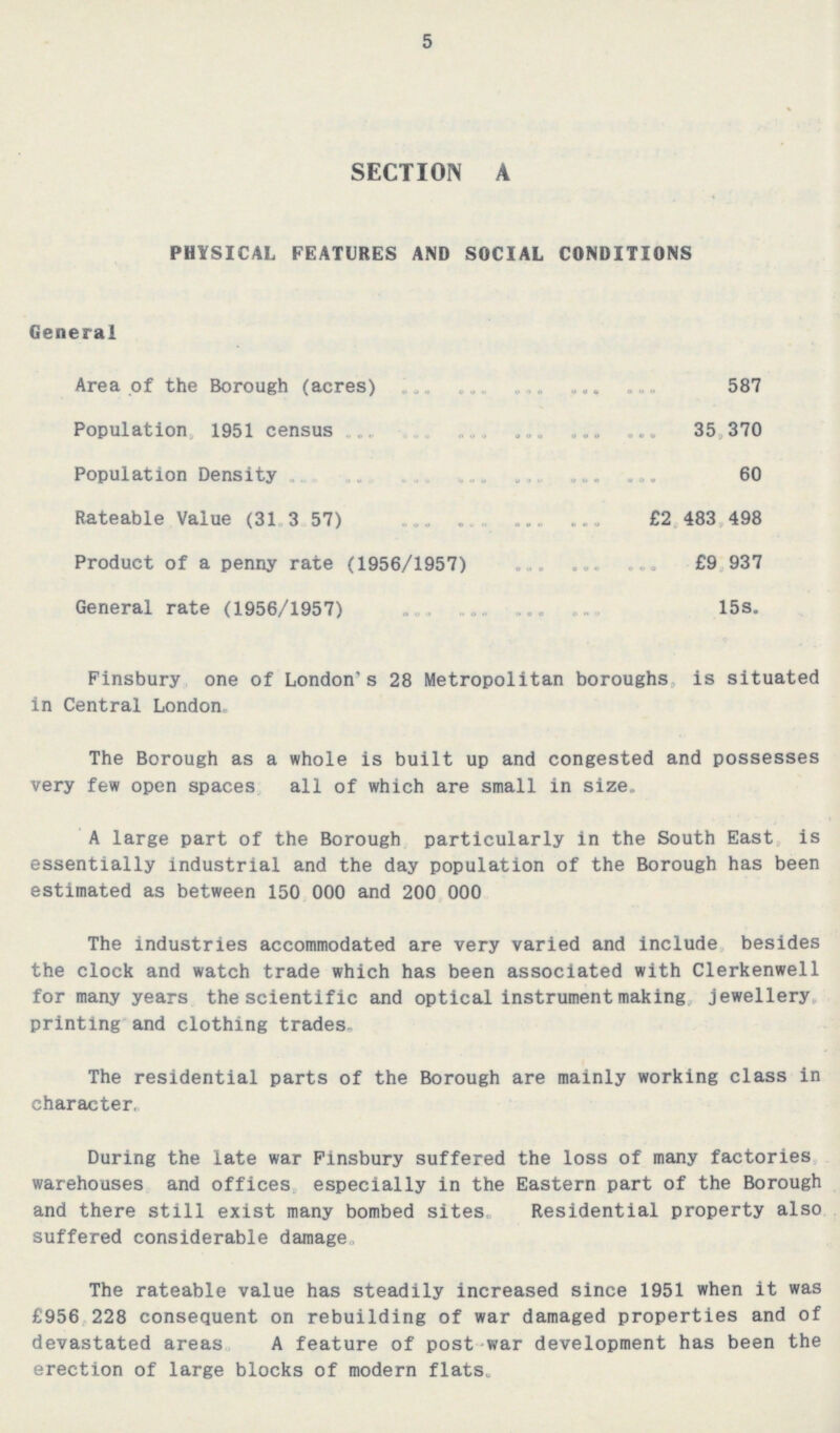 5 SECTION A PHYSICAL FEATURES AND SOCIAL CONDITIONS General Area of the Borough (acres) 587 Population, 1951 census 35,370 Population Density 60 Rateable Value (31.3.57) £2, 483, 498 Product of a penny rate (1956/1957) £9, 937 General rate (1956/1957) 15s. Finsbury one of London's 28 Metropolitan boroughs is situated in Central London. The Borough as a whole is built up and congested and possesses very few open spaces all of which are small in size. A large part of the Borough particularly in the South East is essentially industrial and the day population of the Borough has been estimated as between 150 000 and 200 000 The industries accommodated are very varied and include besides the clock and watch trade which has been associated with Clerkenwell for many years the scientific and optical instrument making. jewellery printing and clothing trades. The residential parts of the Borough are mainly working class in character. During the late war Finsbury suffered the loss of many factories warehouses and offices especially in the Eastern part of the Borough and there still exist many bombed sites. Residential property also suffered considerable damage The rateable value has steadily increased since 1951 when it was £956 228 consequent on rebuilding of war damaged properties and of devastated areas A feature of post war development has been the erection of large blocks of modern flats.