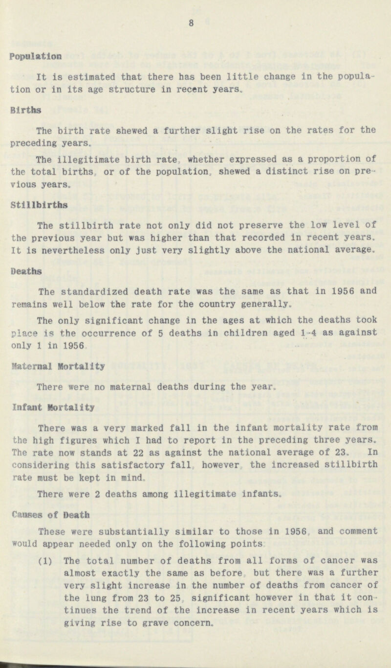 8 Population It is estimated that there has been little change in the popula tion or in its age structure in recent years. Births The birth rate shewed a further slight rise on the rates for the preceding years. The illegitimate birth rate whether expressed as a proportion of the total births or of the population, shewed a distinct rise on pre vious years. Stillbirths The stillbirth rate not only did not preserve the low level of the previous year but was higher than that recorded in recent years. It is nevertheless only just very slightly above the national average. Deaths The standardized death rate was the same as that in 1956 and remains well below the rate for the country generally. The only significant change in the ages at which the deaths took place is the occurrence of 5 deaths in children aged 1-4 as against only 1 in 1956 Maternal Mortality There were no maternal deaths during the year. Infant Mortality There was a very marked fall in the infant mortality rate from the high figures which I had to report in the preceding three years. The rate now stands at 22 as against the national average of 23. In considering this satisfactory fall however the increased stillbirth rate must be kept in mind. There were 2 deaths among illegitimate infants. Causes of Death These were substantially similar to those in 1956 and comment would appear needed only on the following points (1) The total number of deaths from all forms of cancer was almost exactly the same as before, but there was a further very slight increase in the number of deaths from cancer of the lung from 23 to 25 significant however in that it con tinues the trend of the increase in recent years which is giving rise to grave concern.