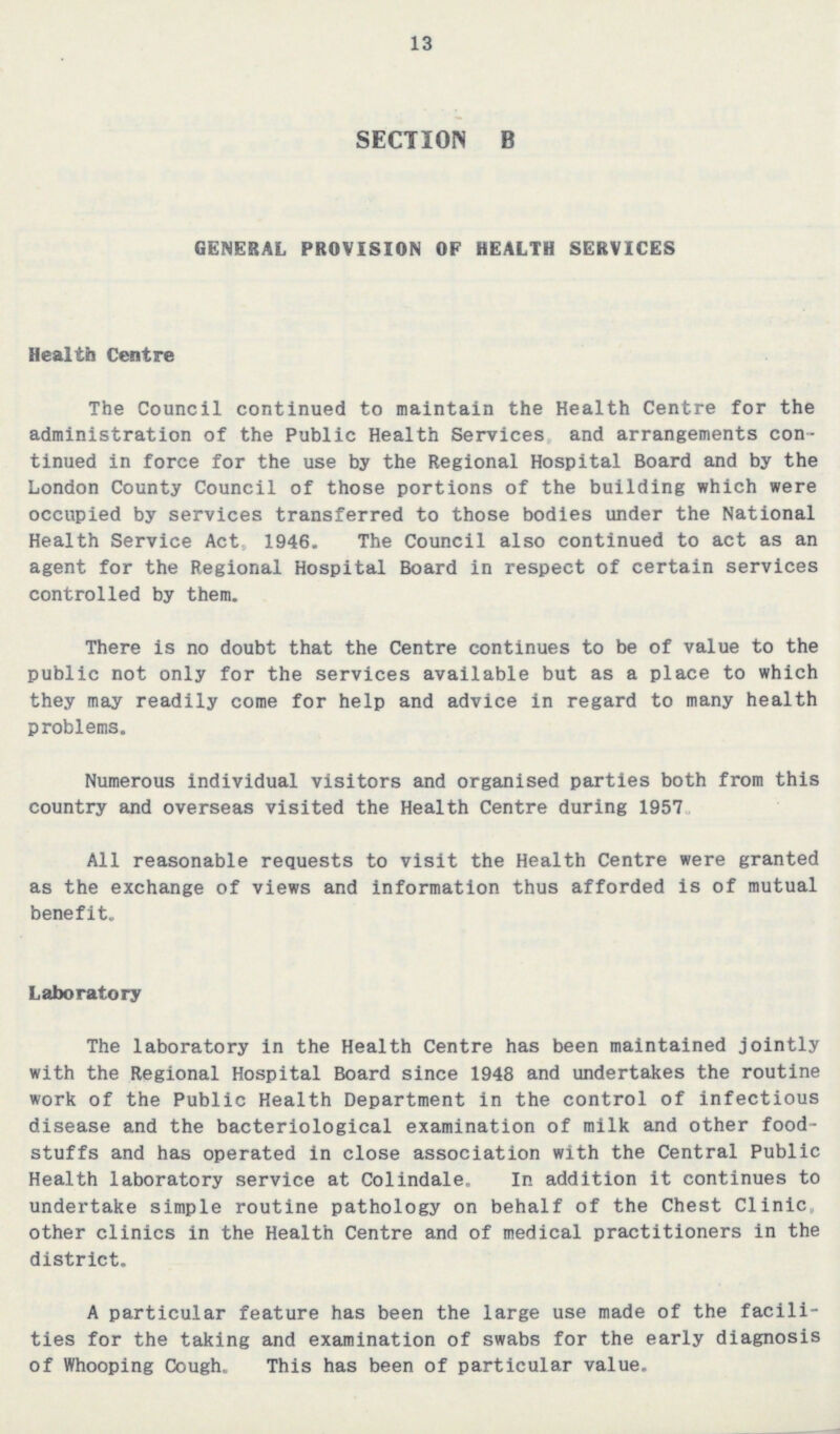 13 SECTION B GENERAL PROVISION OP HEALTH SERVICES Health Centre The Council continued to maintain the Health Centre for the administration of the Public Health Services and arrangements con tinued in force for the use by the Regional Hospital Board and by the London County Council of those portions of the building which were occupied by services transferred to those bodies under the National Health Service Act., 1946. The Council also continued to act as an agent for the Regional Hospital Board in respect of certain services controlled by them. There is no doubt that the Centre continues to be of value to the public not only for the services available but as a place to which they may readily come for help and advice in regard to many health problems. Numerous individual visitors and organised parties both from this country and overseas visited the Health Centre during 1957 All reasonable requests to visit the Health Centre were granted as the exchange of views and information thus afforded is of mutual benefit. Laboratory The laboratory in the Health Centre has been maintained jointly with the Regional Hospital Board since 1948 and undertakes the routine work of the Public Health Department in the control of infectious disease and the bacteriological examination of milk and other food stuffs and has operated in close association with the Central Public Health laboratory service at Colindale. In addition it continues to undertake simple routine pathology on behalf of the Chest Clinic, other clinics in the Health Centre and of medical practitioners in the district. A particular feature has been the large use made of the facili ties for the taking and examination of swabs for the early diagnosis of Whooping Cough. This has been of particular value.