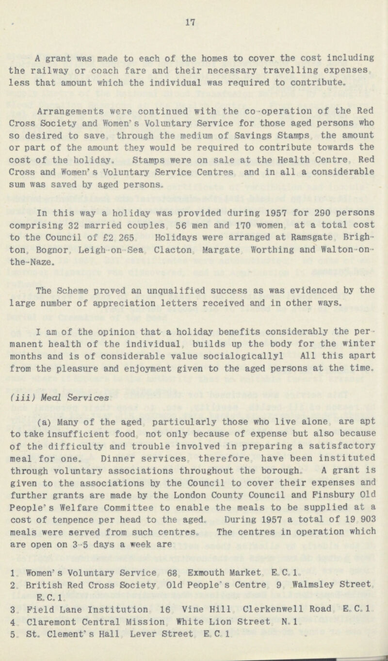 17 A grant was made to each of the homes to cover the cost including the railway or coach fare and their necessary travelling expenses less that amount which the individual was required to contribute. Arrangements were continued with the co-operation of the Red Cross Society and Women's Voluntary Service for those aged persons who so desired to save through the medium of Savings Stamps the amount or part of the amount they would be required to contribute towards the cost of the holiday. Stamps were on sale at the Health Centre Red Cross and Women's Voluntary Service Centres and in all a considerable sum was saved by aged persons. In this way a holiday was provided during 1957 for 290 persons comprising 32 married couples 56 men and 170 women at a total cost to the Council of £2 265 Holidays were arranged at Ramsgate Brigh ton, Bognor, Leigh on Sea Clacton Margate Worthing and Walton-on the-Naze. The Scheme proved an unqualified success as was evidenced by the large number of appreciation letters received and in other ways. I am of the opinion that a holiday benefits considerably the per manent health of the individual builds up the body for the winter months and is of considerable value socialogicallyl All this apart from the pleasure and enjoyment given to the aged persons at the time. (iii) Meal Services (a) Many of the aged particularly those who live alone are apt to take insufficient food not only because of expense but also because of the difficulty and trouble involved in preparing a satisfactory meal for one. Dinner services therefore have been instituted through voluntary associations throughout the borough., A grant is given to the associations by the Council to cover their expenses and further grants are made by the London County Council and Finsbury Old People's Welfare Committee to enable the meals to be supplied at a cost of tenpence per head to the aged. During 1957 a total of 19 903 meals were served from such centres,. The centres in operation which are open on 3-5 days a week are 1 Women's Voluntary Service 68 Exmouth Market E C.. 1„ 2 British Red Cross Society Old People's Centre 9 Walmsley Street E. C.l 3 Field Lane Institution 16 Vine Hill Clerkenwell Road E, C.1 4 Claremont Central Mission White Lion Street N.1 5. St. Clement's Hall Lever Street EC 1
