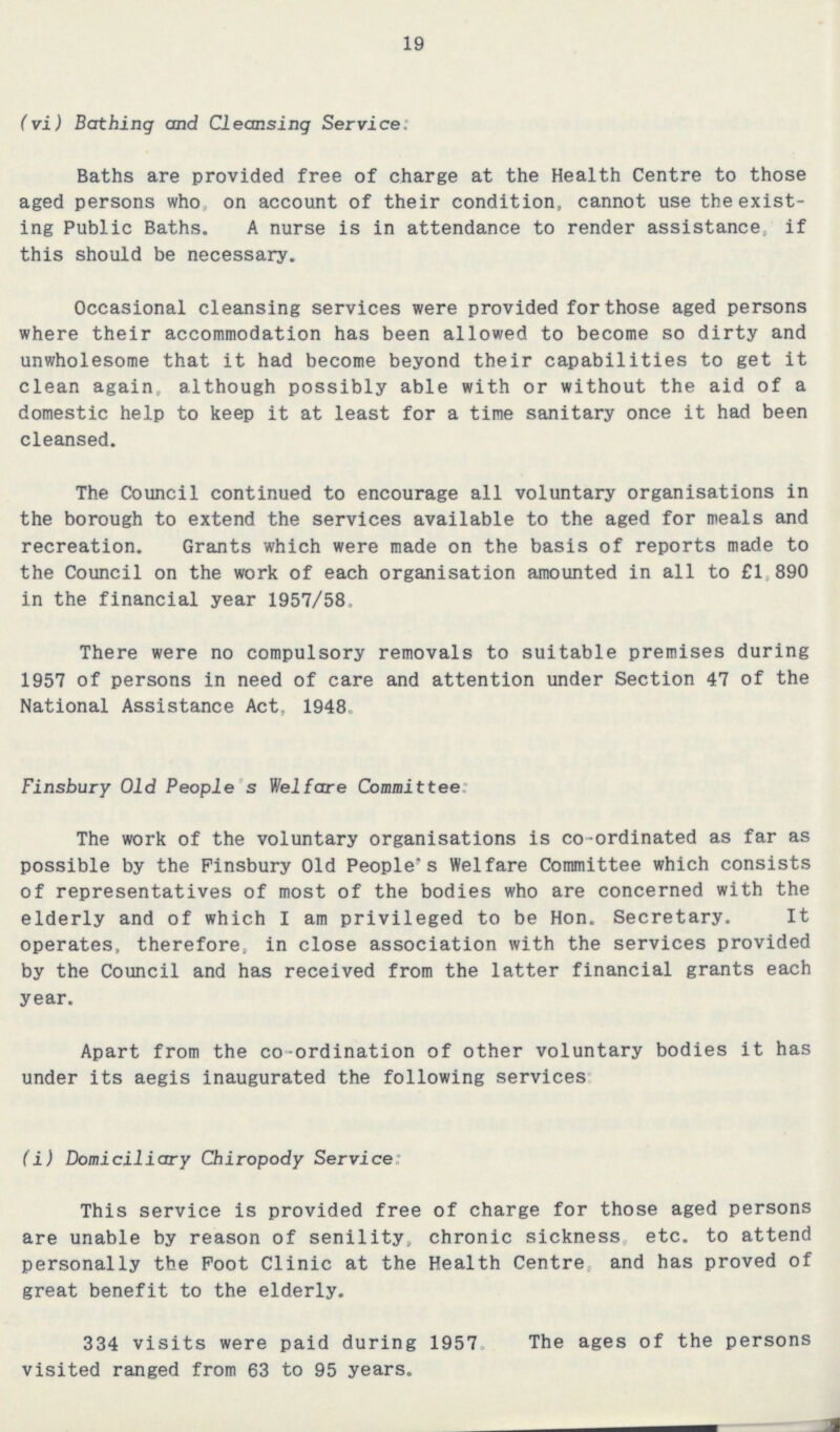 19 (vi) Bathing and Cleansing Service. Baths are provided free of charge at the Health Centre to those aged persons who , on account of their condition, cannot use the exist ing Public Baths. A nurse is in attendance to render assistance, if this should be necessary. Occasional cleansing services were provided for those aged persons where their accommodation has been allowed to become so dirty and unwholesome that it had become beyond their capabilities to get it clean again, although possibly able with or without the aid of a domestic help to keep it at least for a time sanitary once it had been cleansed. The Council continued to encourage all voluntary organisations in the borough to extend the services available to the aged for meals and recreation. Grants which were made on the basis of reports made to the Council on the work of each organisation amounted in all to £1,890 in the financial year 1957/58. There were no compulsory removals to suitable premises during 1957 of persons in need of care and attention under Section 47 of the National Assistance Act, 1948. Finsbury Old People s Welfare Committee The work of the voluntary organisations is co-ordinated as far as possible by the Finsbury Old People's Welfare Committee which consists of representatives of most of the bodies who are concerned with the elderly and of which I am privileged to be Hon. Secretary. It operates, therefore, in close association with the services provided by the Council and has received from the latter financial grants each year. Apart from the co-ordination of other voluntary bodies it has under its aegis inaugurated the following services (i) Domiciliary Chiropody Service This service is provided free of charge for those aged persons are unable by reason of senility, chronic sickness etc. to attend personally the Foot Clinic at the Health Centre and has proved of great benefit to the elderly. 334 visits were paid during 1957 The ages of the persons visited ranged from 63 to 95 years.