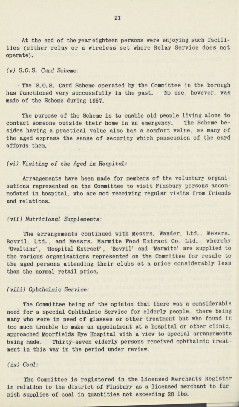 21 At the end of the year eighteen persons were enjoying such facilities (either relay or a wireless set where Relay Service does not operate). (v) S.O.S, Card Scheme The S.O.S. Card Scheme operated by the Committee in the borough has functioned very successfully in the past. No use, however, was made of the Scheme during 1957. The purpose of the Scheme is to enable old people living alone to contact someone outside their home in an emergency. The Scheme be sides having a practical value also has a comfort value, as many of the aged express the sense of security which possession of the card affords them. (vi) Visiting of the Aged in Hospital: Arrangements have been made for members of the voluntary organi sations represented on the Committee to visit Finsbury persons accom modated in hospital, who are not receiving regular visits from friends and relations. (vii) Nutritional Supplements: The arrangements continued with Messrs. Wander Ltd,. Messrs. Bovril, Ltd., and Messrs. Marmite Pood Extract Co. Ltd., whereby Ovaltine', Hospital Extract' Bovril' and Marmite' are supplied to the various organisations represented on the Committee for resale to the aged persons attending their clubs at a price considerably less than the normal retail price. (viii) Ophthalmic Service: The Committee being of the opinion that there was a considerable need for a special Ophthalmic Service for elderly people there being many who were in need of glasses or other treatment but who found it too much trouble to make an appointment at a hospital or other clinic, approached Moorfields Eye Hospital with a view to special arrangements being made. Thirty-seven elderly persons received ophthalmic treat ment in this way in the period under review. (ix) Coal: The Committee is registered in the Licensed Merchants Register in relation to the district of Finsbury as a licensed merchant to fur nish supplies of coal in quantities not exceeding 28 lbs.