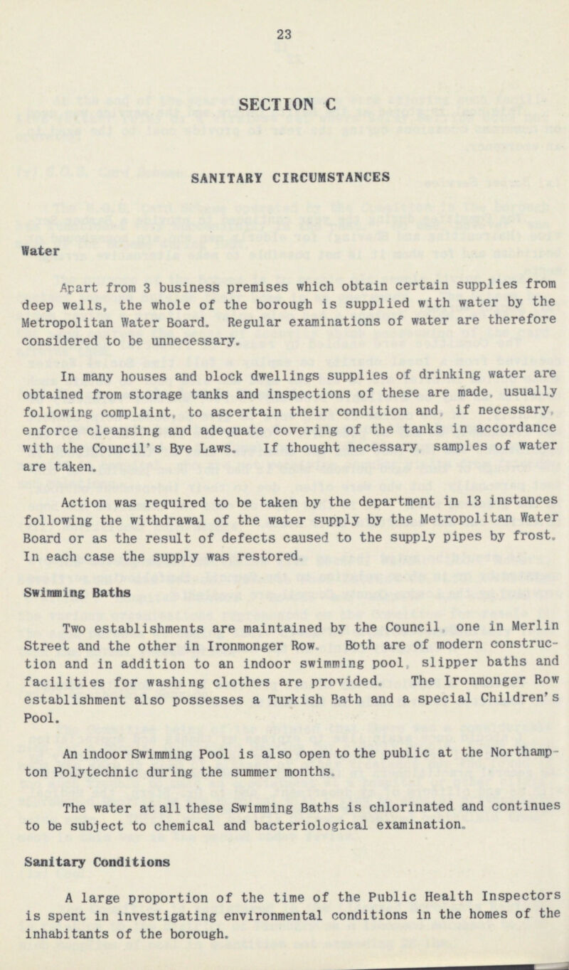 23 SECTION C SANITARY CIRCUMSTANCES Water Apart from 3 business premises which obtain certain supplies from deep wells, the whole of the borough is supplied with water by the Metropolitan Water Board. Regular examinations of water are therefore considered to be unnecessary. In many houses and block dwellings supplies of drinking water are obtained from storage tanks and inspections of these are made, usually following complaint, to ascertain their condition and, if necessary, enforce cleansing and adequate covering of the tanks in accordance with the Council's Bye Laws. If thought necessary samples of water are taken. Action was required to be taken by the department in 13 instances following the withdrawal of the water supply by the Metropolitan Water Board or as the result of defects caused to the supply pipes by frost. In each case the supply was restored. Swimming Baths Two establishments are maintained by the Council one in Merlin Street and the other in Ironmonger Row. Both are of modern construc tion and in addition to an indoor swimming pool, slipper baths and facilities for washing clothes are provided. The Ironmonger Row establishment also possesses a Turkish Bath and a special Children's Pool. An indoor Swimming Pool is also open to the public at the Northamp ton Polytechnic during the summer months. The water at all these Swimming Baths is chlorinated and continues to be subject to chemical and bacteriological examination. Sanitary Conditions A large proportion of the time of the Public Health Inspectors is spent in investigating environmental conditions in the homes of the inhabitants of the borough.