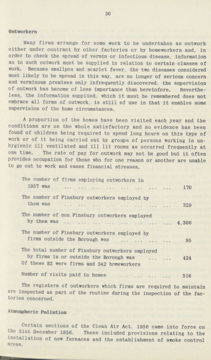 30 Outworkers Many firms arrange for some work to be undertaken as outwork either under contract by other factories or by homeworkers and, in order to check the spread of vermin or infectious disease, information as to such outwork must be supplied in relation to certain classes of work. Because smallpox and scarlet fever, the two diseases considered most likely to be spread in this way, are no longer of serious concern and verminous premises only infrequently discovered, the supervision of outwork has become of less importance than heretofore. Neverthe less, the information supplied, which it must be remembered does not embrace all forms of outwork, is still of use in that it enables some supervision of the home circumstances. A proportion of the homes have been visited each year and the conditions are on the whole satisfactory and no evidence has been found of children being required to spend long hours on this type of work or of it being carried out by groups of persons working in un hygienic ill ventilated and ill lit rooms as occurred frequently at one time. The rate of pay for outwork may not be good but it often provides occupation for those who for one reason or another are unable to go out to work and eases financial stresses. The number of firms employing outworkers in 1957 was 170 The number of Finsbury outworkers employed by them was 329 The number of non Finsbury outworkers employed by them was 4,306 The number of Finsbury outworkers employed by firms outside the Borough was 95 The total number of Finsbury outworkers employed by firms in or outside the Borough was 424 Of these 82 were firms and 342 homeworkers Number of visits paid to homes 516 The registers of outworkers which firms are required to maintain are inspected as part of the routine during the inspection of the fac tories concerned. Atmospheric Pollution Certain sections of the Clean Air Act, 1956 came into force on the 31st December 1956. These included provisions relating to the installation of new furnaces and the establishment of smoke control areas.