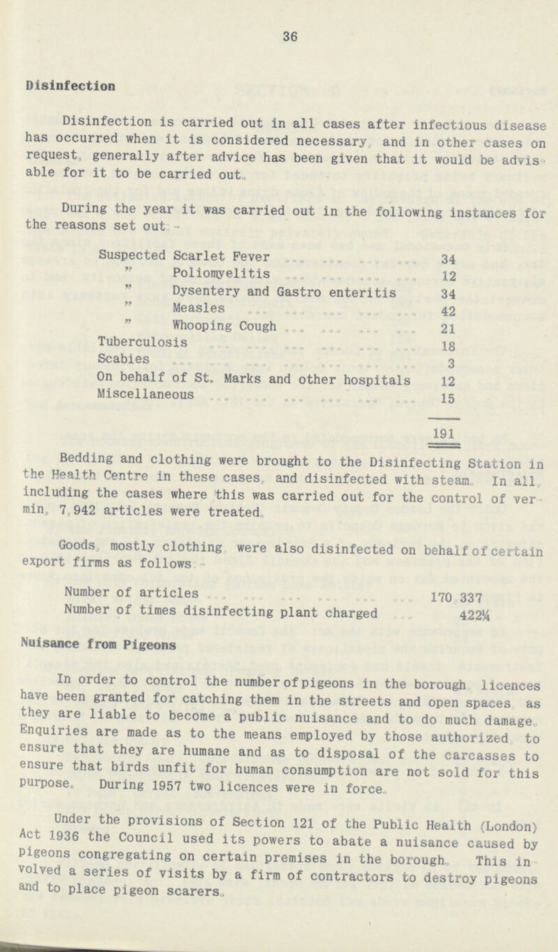 36 Disinfection Disinfection is carried out in all cases after infectious disease has occurred when it is considered necessary and in other cases on request generally after advice has been given that it would be advisable for it to be carried out. During the year it was carried out in the following instances for the reasons set out:- Suspected Scarlet Fever 34  Poliomyelitis 12  Dysentery and Gastro enteritis 34  Measles 42  Whooping Cough 21 Tuberculosis 18 Scabies 3 On behalf of St. Marks and other hospitals 12 Miscellaneous 15 191 Bedding and clothing were brought to the Disinfecting Station in the Health Centre in these cases, and disinfected with steam. In all, including the cases where this was carried out for the control of vermin, 7,942 articles were treated. Goods, mostly clothing were also disinfected on behalf of certain export firms as follows:- Number of articles 170, 337 Number of times disinfecting plant charged 422¼ Nuisance from Pigeons In order to control the number of pigeons in the borough, licences have been granted for catching them in the streets and open spaces as they are liable to become a public nuisance and to do much damage Enquiries are made as to the means employed by those authorized to ensure that they are humane and as to disposal of the carcasses to ensure that birds unfit for human consumption are not sold for this purpose. During 1957 two licences were in force. Under the provisions of Section 121 of the Public Health (London) Act 1936 the Council used its powers to abate a nuisance caused by Pigeons congregating on certain premises in the borough. This involved a series of visits by a firm of contractors to destroy pigeons and to place pigeon scarers.