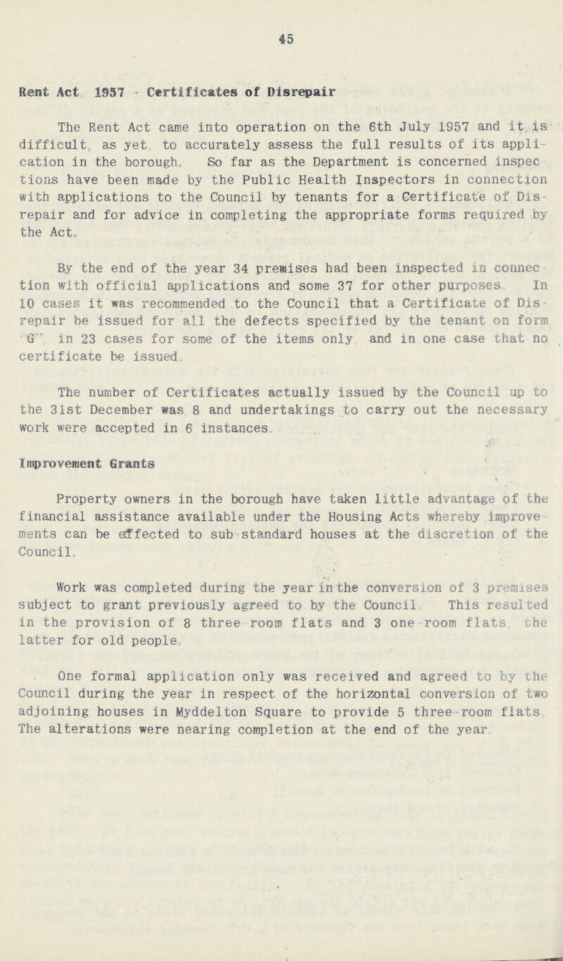 45 Rent Act, 1957-Certificates of Disrepair The Rent Act came into operation on the 6th July 1957 and it is difficult, as yet to accurately assess the full results of its application in the borough. So far as the Department is concerned inspections have been made by the Public Health Inspectors in connection with applications to the Council by tenants for a Certificate of Disrepair and for advice in completing the appropriate forms required by the Act. By the end of the year 34 premises had been inspected in connection with official applications and some 37 for other purposes In 10 cases it was recommended to the Council that a Certificate of Disrepair be issued for all the defects specified by the tenant on form G ' in 23 cases for some of the items only, and in one case that no certificate be issued. The number of Certificates actually issued by the Council up to the 31st December was 8 and undertakings to carry out the necessary work were accepted in 6 instances. Improvement Grants Property owners in the borough have taken little advantage of the financial assistance available under the Housing Acts whereby improvements can be affected to sub-standard houses at the discretion of the Council. Work was completed during the year in the conversion of 3 premises subject to grant previously agreed to by the Council. This resulted in the provision of 8 three room flats and 3 one-room flats, the latter for old people. One formal application only was received and agreed to by the Council during the year in respect of the horizontal conversion of two adjoining houses in Myddelton Square to provide 5 three room flats. The alterations were nearing completion at the end of the year.