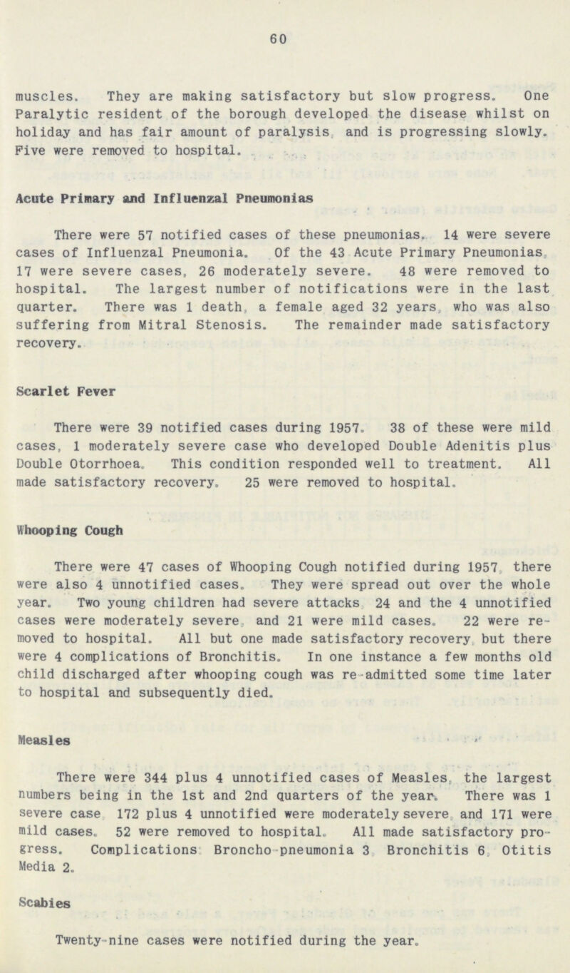 60 muscles. They are making satisfactory but slow progress. One Paralytic resident of the borough developed the disease whilst on holiday and has fair amount of paralysis and is progressing slowly. Five were removed to hospital. Acute Primary and Influenzal Pneumonias There were 57 notified cases of these pneumonias. 14 were severe cases of Influenzal Pneumonia. Of the 43 Acute Primary Pneumonias 17 were severe cases, 26 moderately severe. 48 were removed to hospital. The largest number of notifications were in the last quarter. There was 1 death, a female aged 32 years, who was also suffering from Mitral Stenosis. The remainder made satisfactory recovery. Scarlet Fever There were 39 notified cases during 1957. 38 of these were mild cases, 1 moderately severe case who developed Double Adenitis plus Double Otorrhoea. This condition responded well to treatment. All made satisfactory recovery. 25 were removed to hospital. Whooping Cough There were 47 cases of Whooping Cough notified during 1957, there were also 4 unnotified cases. They were spread out over the whole year. Two young children had severe attacks 24 and the 4 unnotified cases were moderately severe, and 21 were mild cases. 22 were re moved to hospital. All but one made satisfactory recovery but there were 4 complications of Bronchitis. In one instance a few months old child discharged after whooping cough was re admitted some time later to hospital and subsequently died. Measles There were 344 plus 4 unnotified cases of Measles, the largest numbers being in the 1st and 2nd quarters of the year. There was 1 severe case 172 plus 4 unnotified were moderately severe, and 171 were mild cases. 52 were removed to hospital. All made satisfactory pro gress. Complications Broncho pneumonia 3 Bronchitis 6 Otitis Media 2. Scabies Twenty-nine cases were notified during the year.