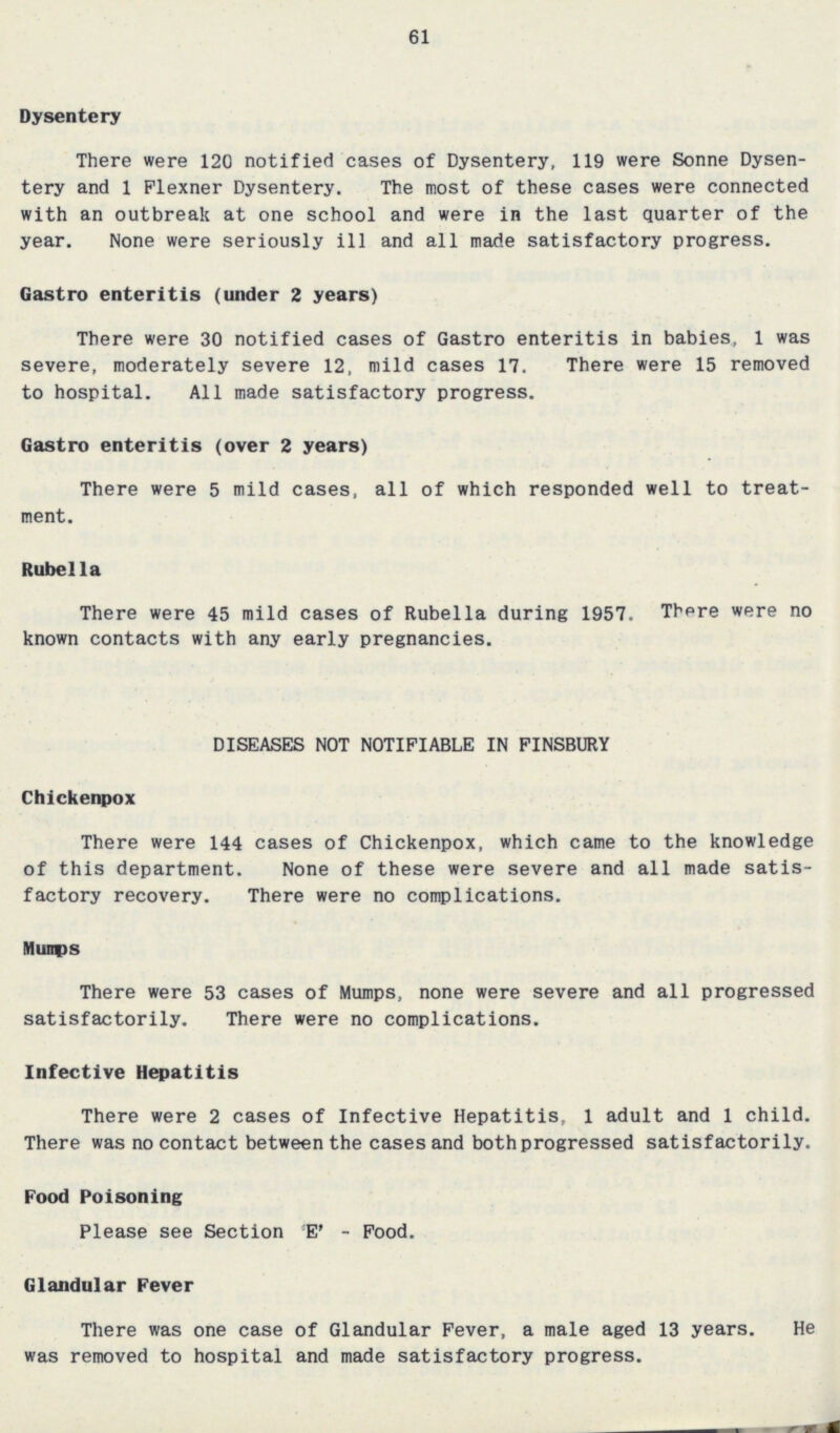 61 Dysentery There were 120 notified cases of Dysentery, 119 were Sonne Dysen tery and 1 Flexner Dysentery. The most of these cases were connected with an outbreak at one school and were in the last quarter of the year. None were seriously ill and all made satisfactory progress. Gastro enteritis (under 2 years) There were 30 notified cases of Gastro enteritis in babies, 1 was severe, moderately severe 12, mild cases 17. There were 15 removed to hospital. All made satisfactory progress. Gastro enteritis (over 2 years) There were 5 mild cases, all of which responded well to treat ment. Rubella There were 45 mild cases of Rubella during 1957. There were no known contacts with any early pregnancies. DISEASES NOT NOTIFIABLE IN FINSBURY Chickenpox There were 144 cases of Chickenpox, which came to the knowledge of this department. None of these were severe and all made satis factory recovery. There were no complications. Mumps There were 53 cases of Mumps, none were severe and all progressed satisfactorily. There were no complications. Infective Hepatitis There were 2 cases of Infective Hepatitis, 1 adult and 1 child. There was no contact between the cases and both progressed satisfactorily. Food Poisoning Please see Section 'E' - Food. Glandular Fever There was one case of Glandular Fever, a male aged 13 years. He was removed to hospital and made satisfactory progress.