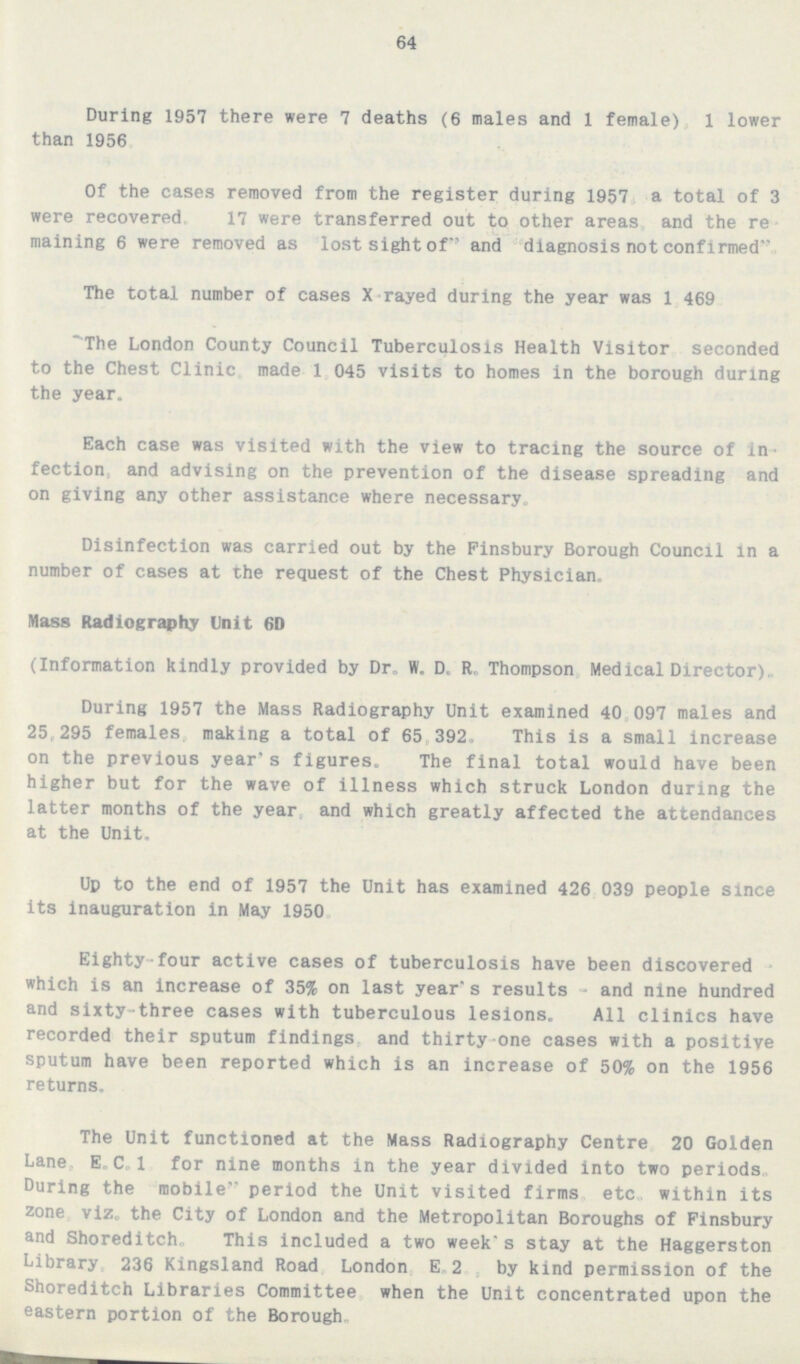 64 During 1957 there were 7 deaths (6 males and 1 female) 1 lower than 1956. Of the cases removed from the register during 1957 a total of 3 were recovered. 17 were transferred out to other areas and the re maining 6 were removed as lost sight of and diagnosis not confirmed. The total number of cases X- rayed during the year was 1,469 'The London County Council Tuberculosis Health Visitor seconded to the Chest Clinic made 1,045 visits to homes in the borough during the year. Each case was visited with the view to tracing the source of in fection, and advising on the prevention of the disease spreading and on giving any other assistance where necessary. Disinfection was carried out by the Finsbury Borough Council in a number of cases at the request of the Chest Physician. Mass Radiography Unit 6D (Information kindly provided by Dr. W. D. R. Thompson Medical Director). During 1957 the Mass Radiography Unit examined 40 097 males and 25,295 females making a total of 65 392. This is a small increase on the previous year's figures. The final total would have been higher but for the wave of illness which struck London during the latter months of the year and which greatly affected the attendances at the Unit. Up to the end of 1957 the Unit has examined 426 039 people since its inauguration in May 1950. Eighty-four active cases of tuberculosis have been discovered which is an increase of 35% on last year's results - and nine hundred and sixty-three cases with tuberculous lesions. All clinics have recorded their sputum findings and thirty-one cases with a positive sputum have been reported which is an increase of 50% on the 1956 returns. The Unit functioned at the Mass Radiography Centre 20 Golden Lane E.C.I for nine months in the year divided into two periods. During the mobile period the Unit visited firms etc. within its zone viz. the City of London and the Metropolitan Boroughs of Finsbury and Shoreditch. This included a two week's stay at the Haggerston Library 236 Kingsland Road London E. 2 by kind permission of the Shoreditch Libraries Committee when the Unit concentrated upon the eastern portion of the Borough.