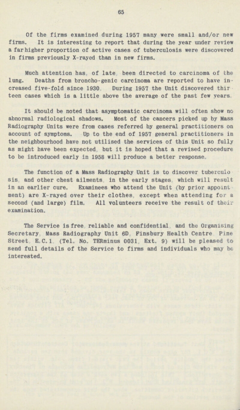 65 Of the firms examined during 1957 many were small and/or new firms. It is interesting to report that during the year under review a far higher proportion of active cases of tuberculosis were discovered in firms previously X-rayed than in new firms. Much attention has, of late, been directed to carcinoma of the lung. Deaths from broncho-genic carcinoma are reported to have in creased five-fold since 1930 During 1957 the Unit discovered thir teen cases which is a little above the average of the past few years. It should be noted that asymptomatic carcinoma will often show no abnormal radiological shadows. Most of the cancers picked up by Mass Radiography Units were from cases referred by general practitioners on account of symptoms. Up to the end of 1957 general practitioners in the neighbourhood have not utilised the services of this Unit so fully as might have been expected, but it is hoped that a revised procedure to be introduced early in 1958 will produce a better response. The function of a Mass Radiography Unit is to discover tuberculo sis and other chest ailments in the early stages which will result in an earlier cure. Examinees who attend the Unit (by prior appoint ment) are X-rayed over their clothes, except when attending for a second (and large) film. All volunteers receive the result of their examination. The Service Is free reliable and confidential and the Organising Secretary, Mass Radiography Unit 6D, Finsbury Health Centre Pine Street E.C.I. (Tel. No. TERminus 0031, Ext. 9) will be pleased to send full details of the Service to firms and individuals who may be interested.