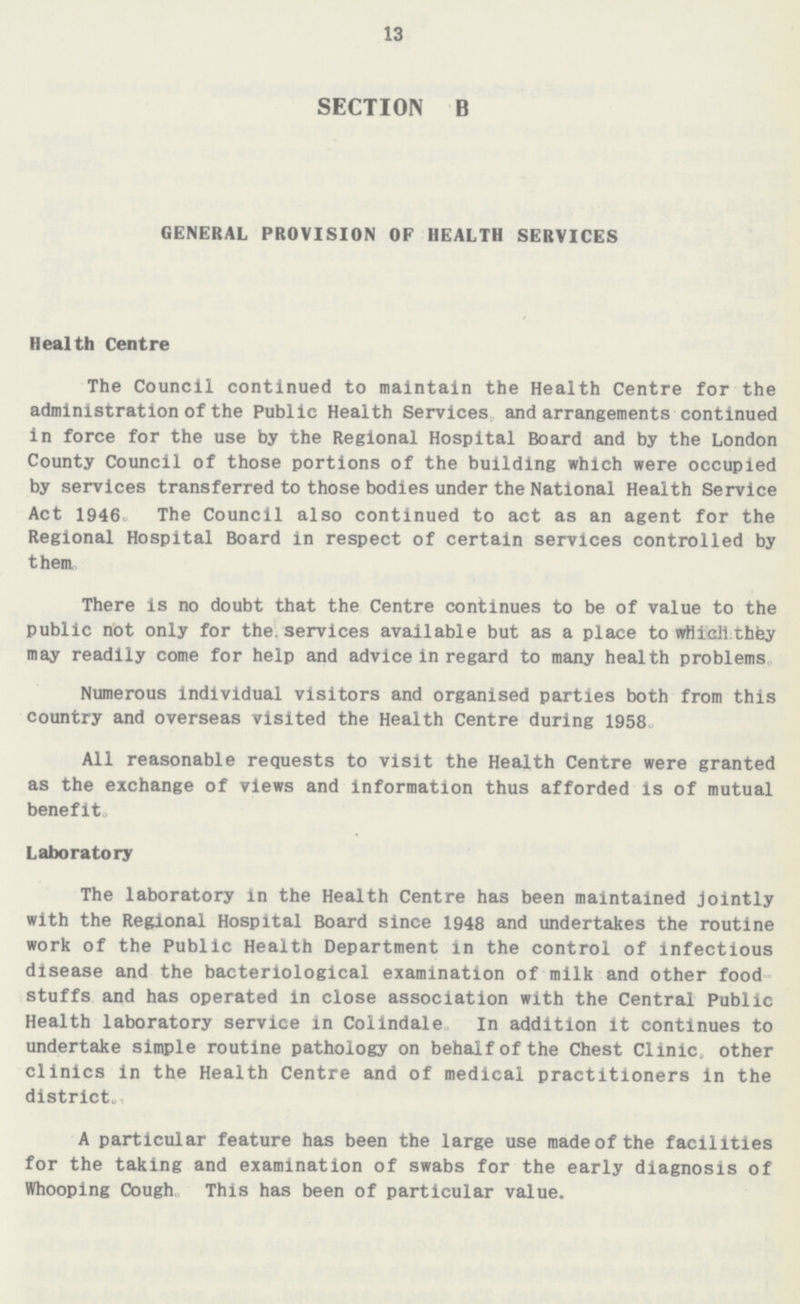 13 SECTION B GENERAL PROVISION OF HEALTH SERVICES Health Centre The Council continued to maintain the Health Centre for the administration of the Public Health Services and arrangements continued in force for the use by the Regional Hospital Board and by the London County Council of those portions of the building which were occupied by services transferred to those bodies under the National Health Service Act 1946. The Council also continued to act as an agent for the Regional Hospital Board in respect of certain services controlled by them. There is no doubt that the Centre continues to be of value to the public not only for the services available but as a place to which they may readily come for help and advice in regard to many health problems. Numerous individual visitors and organised parties both from this country and overseas visited the Health Centre during 1958. All reasonable requests to visit the Health Centre were granted as the exchange of views and information thus afforded is of mutual benefit. Laboratory The laboratory in the Health Centre has been maintained jointly with the Regional Hospital Board since 1948 and undertakes the routine work of the Public Health Department in the control of infectious disease and the bacteriological examination of milk and other food stuffs and has operated in close association with the Central Public Health laboratory service in Colindale. In addition it continues to undertake simple routine pathology on behalf of the Chest Clinic, other clinics in the Health Centre and of medical practitioners in the district. A particular feature has been the large use made of the facilities for the taking and examination of swabs for the early diagnosis of Whooping Cough. This has been of particular value.
