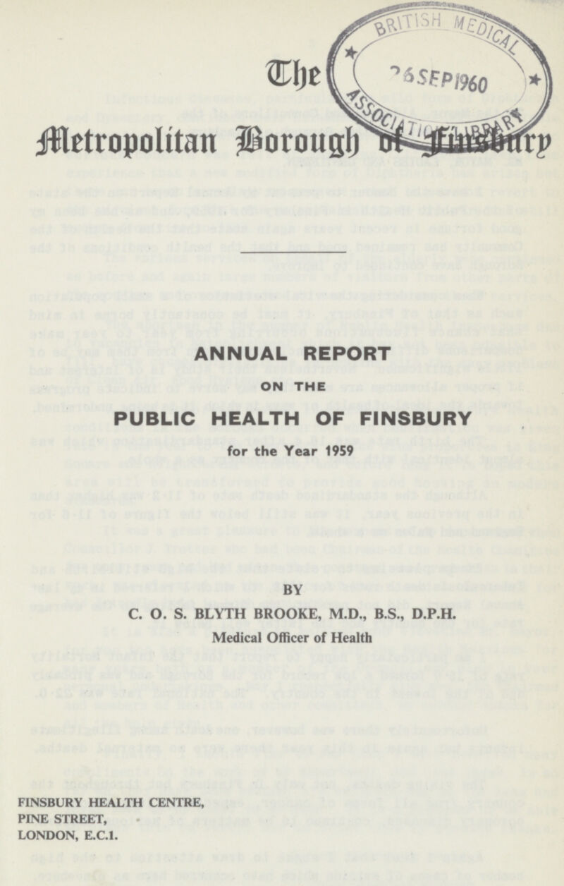 The Metropolitan Borough Of Finbury ANNUAL REPORT ON THE PUBLIC HEALTH OF FINSBURY for the Year 1959 BY C. O. S. BLYTH BROOKE, M.D., B.S., D.P.H. Medical Officer of Health FINSBURY HEALTH CENTRE, PINE STREET, LONDON, E.C.1.