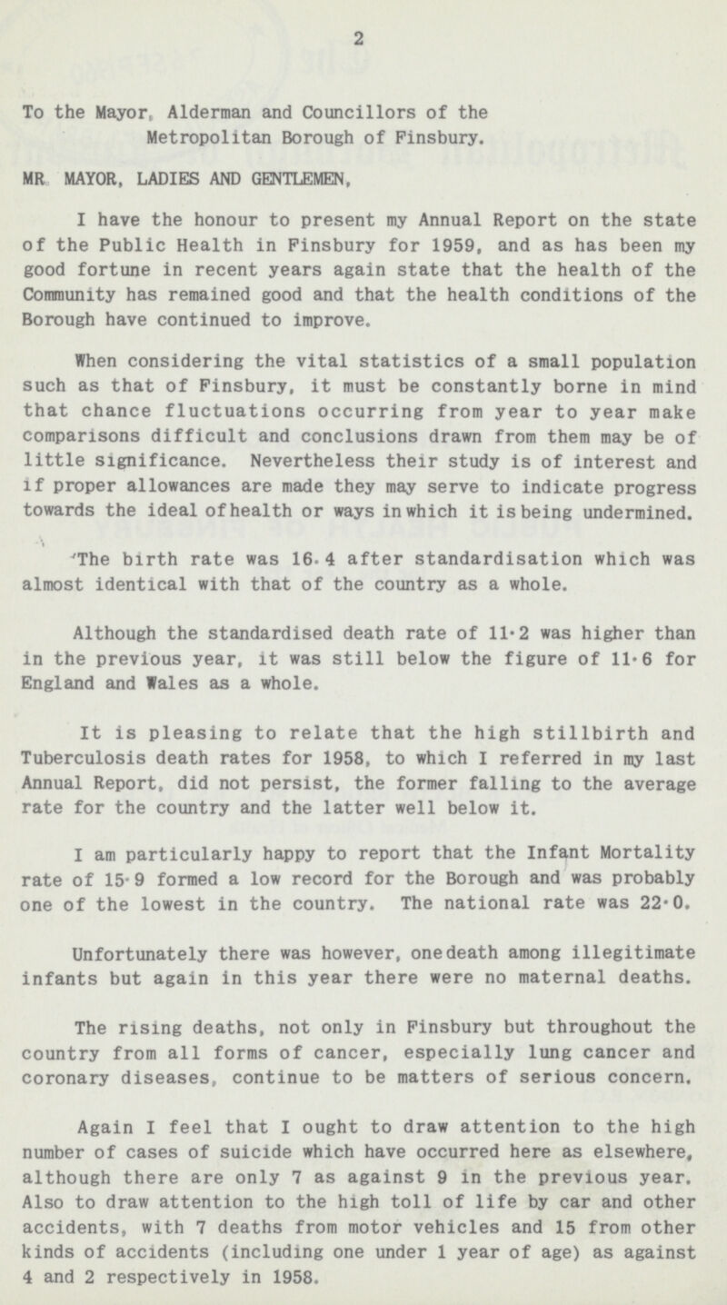 2 To the Mayor, Alderman and Councillors of the Metropolitan Borough of Pinsbury. MR MAYOR, LADIES AND GENTLEMEN, I have the honour to present my Annual Report on the state of the Public Health in Pinsbury for 1959, and as has been my good fortune in recent years again state that the health of the Community has remained good and that the health conditions of the Borough have continued to improve. When considering the vital statistics of a small population such as that of Pinsbury, it must be constantly borne in mind that chance fluctuations occurring from year to year make comparisons difficult and conclusions drawn from them may be of little significance. Nevertheless their study is of interest and if proper allowances are made they may serve to indicate progress towards the ideal of health or ways in which it is being undermined. The birth rate was 16.4 after standardisation which was almost identical with that of the country as a whole. Although the standardised death rate of 11.2 was higher than in the previous year, it was still below the figure of 11.6 for England and Wales as a whole. It is pleasing to relate that the high stillbirth and Tuberculosis death rates for 1958, to which I referred in my last Annual Report, did not persist, the former falling to the average rate for the country and the latter well below it. I am particularly happy to report that the Infant Mortality rate of 15.9 formed a low record for the Borough and was probably one of the lowest in the country. The national rate was 22.0. Unfortunately there was however, one death among illegitimate infants but again in this year there were no maternal deaths. The rising deaths, not only in Pinsbury but throughout the country from all forms of cancer, especially lung cancer and coronary diseases, continue to be matters of serious concern. Again I feel that I ought to draw attention to the high number of cases of suicide which have occurred here as elsewhere, although there are only 7 as against 9 in the previous year. Also to draw attention to the high toll of life by car and other accidents, with 7 deaths from motor vehicles and 15 from other kinds of accidents (including one under 1 year of age) as against 4 and 2 respectively in 1958.