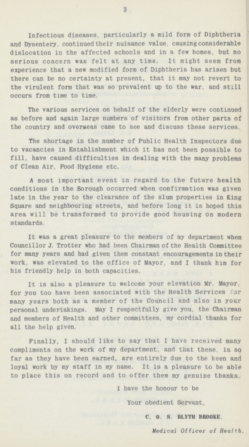 3 Infectious diseases, particularly a mild form of Diphtheria and Dysentery, continued their nuisance value causing considerable dislocation in the affected schools and in a few homes, but no serious concern was felt at any time. It might seem from experience that a new modified form of Diphtheria has arisen but there can be no certainty at present, that it may not revert to the virulent form that was so prevalent up to the war, and still occurs from time to time. The various services on behalf of the elderly were continued as before and again large numbers of visitors from other parts of the country and overseas came to see and discuss these services. The shortage in the number of Public Health Inspectors due to vacancies in Establishment which it has not been possible to fill, have caused difficulties in dealing with the many problems of Clean Air, Food Hygiene etc. A most important event in regard to the future health conditions in the Borough occurred when confirmation was given late in the year to the clearance of the slum properties in King Square and neighbouring streets, and before long it is hoped this area will be transformed to provide good housing on modern standards. It was a great pleasure to the members of my department when Councillor J.Trotter who had been Chairman of the Health Committee for many years and had given them constant encouragements in their work, was elevated to the office of Mayor, and I thank him for his friendly help in both capacities. It is also a pleasure to welcome your elevation Mr. Mayor, for you too have been associated with the Health Services tor many years both as a member of the Council and also in your personal undertakings. May I respectfully give you, the Chairman and members of Health and other committees, my cordial thanks for all the help given. Finally, I should like to say that I have received many compliments on the work of my department, and that these in so far as they have been earned, are entirely due to the keen and loyal work by my staff in my name. It is a pleasure to be able to place this on record and to offer them my genuine thanks. I have the honour to be Your obedient Servant, C.O.S. BLYTH BROOKE, Medical Officer of Health.