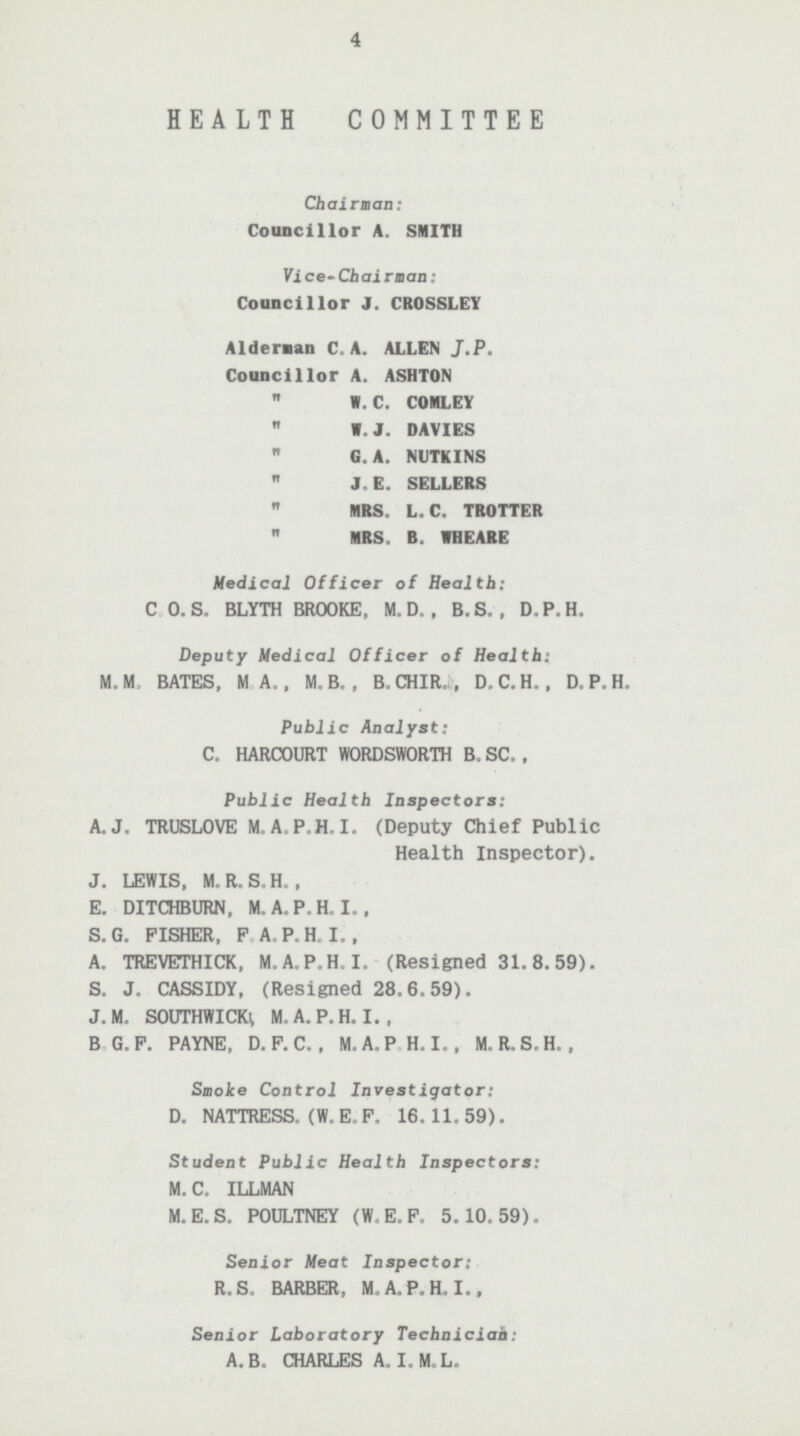 4 HEALTH COMMITTEE Chairman: Councillor A.SMITH Vice-Chairman: Councillor J.CROSSLEY Aldernan C. A. ALLEN J.P. Councillor A. ASHTON  W. C. COMLEY  W. J. DAVIES  G.A. NUTKINS  J. E. SELLERS  MRS. L. C. TROTTER  MRS, B. WHEARE Medical Officer of Health: C.O.S. BLYTH BROOKE, M.D., B.S., D.P.H. Deputy Medical Officer of Health: M.M, BATES, M.A., M.B., B.CHIR., D.C.H., D.P.H. Public Analyst: C. HARCOURT WORDSWORTH B.SC., Public Health Inspectors: A.J.TRUSLOVE M.A.P.H.I. (Deputy Chief Public Health Inspector). J. LEWIS, M.R.S.H., E. DITCHBURN, M.A.P.H.I., S.G. FISHER, PA.P.H,I., A. TREVETHICK, M.A.P.H.I. (Resigned 31.8.59). S. J. CASSIDY, (Resigned 28.6.59). J. M. SOUTHWICK M.A.P.H.I., B.G.P. PAYNE, D.P.C., M.A.P.H.I., M.R.S.H., Smoke Control Investigator: D. NATTRESS. (W. E. P. 16.11.59). Student Public Health Inspectors: M.C. ILLMAN M.E.S. POULTNEY (W.E.F. 5.10.59). Senior Meat Inspector: R.S. BARBER, M.A.P.H.I., Senior Laboratory Technician: A.B. CHARLES A.I.M.L.