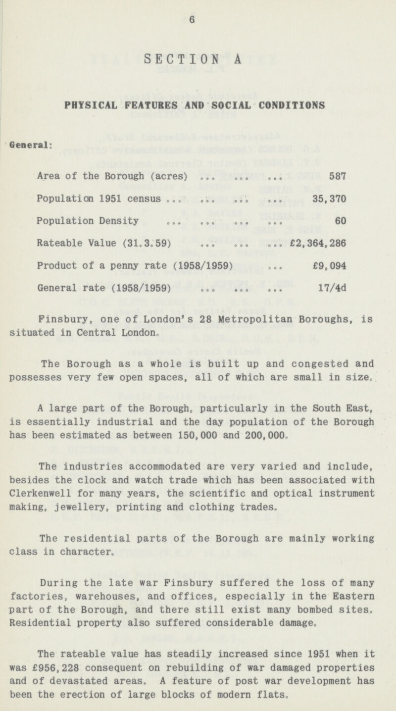 6 SECTION A PHYSICAL FEATURES AND SOCIAL CONDITIONS General: Area of the Borough (acres) 587 Population 1951 census 35,370 Population Density 60 Rateable Value (31.3.59) £2,364,286 Product of a penny rate (1958/1959) £9,094 General rate (1958/1959) 17/4d Pinsbury, one of London's 28 Metropolitan Boroughs, is situated in Central London. The Borough as a whole is built up and congested and possesses very few open spaces, all of which are small in size. A large part of the Borough, particularly in the South East, is essentially industrial and the day population of the Borough has been estimated as between 150,000 and 200,000. The industries accommodated are very varied and include, besides the clock and watch trade which has been associated with Clerkenwell for many years, the scientific and optical instrument making, jewellery, printing and clothing trades. The residential parts of the Borough are mainly working class in character. During the late war Pinsbury suffered the loss of many factories, warehouses, and offices, especially in the Eastern part of the Borough, and there still exist many bombed sites. Residential property also suffered considerable damage. The rateable value has steadily increased since 1951 when it was £956,228 consequent on rebuilding of war damaged properties and of devastated areas. A feature of post war development has been the erection of large blocks of modern flats.