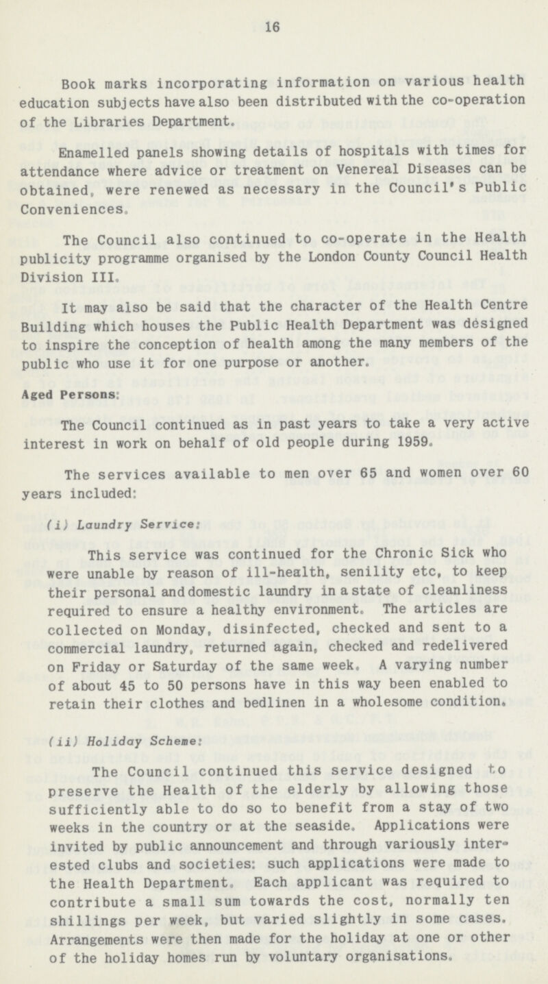 16 Book marks incorporating information on various health education subjects have also been distributed with the co-operation of the Libraries Department. Enamelled panels showing details of hospitals with times for attendance where advice or treatment on Venereal Diseases can be obtained, were renewed as necessary in the Council's Public Conveniences. The Council also continued to co-operate in the Health publicity programme organised by the London County Council Health Division III. It may also be said that the character of the Health Centre Building which houses the Public Health Department was designed to inspire the conception of health among the many members of the public who use it for one purpose or another. Aged Persons: The Council continued as in past years to take a very active interest in work on behalf of old people during 1959. The services available to men over 65 and women over 60 years included: (i) Laundry Service: This service was continued for the Chronic Sick who were unable by reason of ill-health, senility etc, to keep their personal and domestic laundry in a state of cleanliness required to ensure a healthy environment. The articles are collected on Monday, disinfected, checked and sent to a commercial laundry, returned again, checked and redelivered on Friday or Saturday of the same week. A varying number of about 45 to 50 persons have in this way been enabled to retain their clothes and bedlinen in a wholesome condition. (ii) Holiday Scheme: The Council continued this service designed to preserve the Health of the elderly by allowing those sufficiently able to do so to benefit from a stay of two weeks in the country or at the seaside. Applications were invited by public announcement and through variously inter¬ ested clubs and societies: such applications were made to the Health Department. Each applicant was required to contribute a small sum towards the cost, normally ten shillings per week, but varied slightly in some cases. Arrangements were then made for the holiday at one or other of the holiday homes run by voluntary organisations.