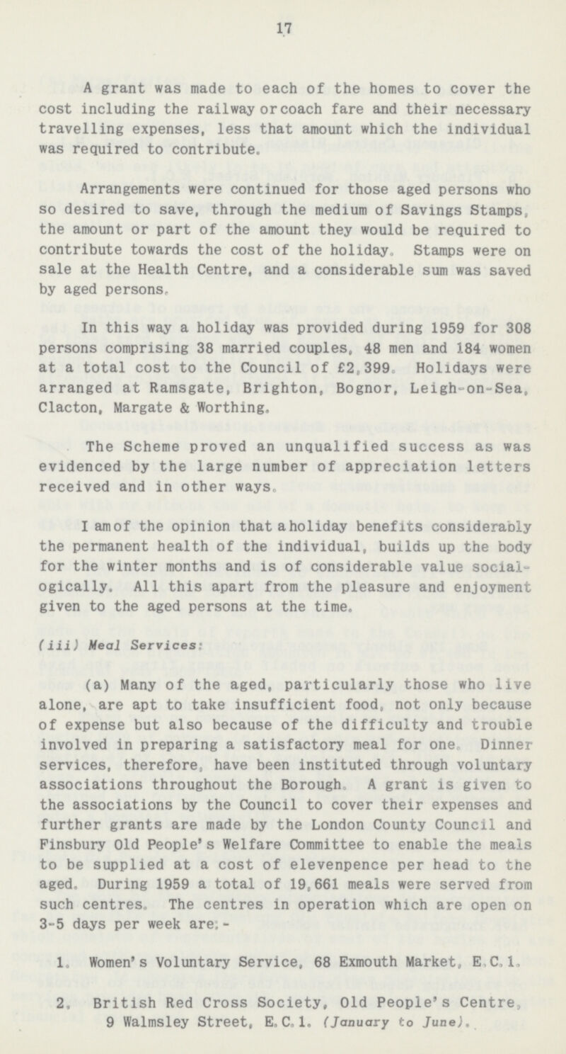 17 A grant was made to each of the homes to cover the cost including the railway or coach fare and their necessary travelling expenses, less that amount which the individual was required to contribute. Arrangements were continued for those aged persons who so desired to save, through the medium of Savings Stamps, the amount or part of the amount they would be required to contribute towards the cost of the holiday. Stamps were on sale at the Health Centre, and a considerable sum was saved by aged persons. In this way a holiday was provided during 1959 for 308 persons comprising 38 married couples. 48 men and 184 women at a total cost to the Council of £2,399, Holidays were arranged at Ramsgate, Brighton, Bognor, Leigh-on-Sea, Clacton, Margate & Worthing. The Scheme proved an unqualified success as was evidenced by the large number of appreciation letters received and in other ways. I am of the opinion thataholiday benefits considerably the permanent health of the individual, builds up the body for the winter months and is of considerable value social ogically. All this apart from the pleasure and enjoyment given to the aged persons at the time. (iii) Meal Services: (a) Many of the aged, particularly those who live alone, are apt to take insufficient food, not only because of expense but also because of the difficulty and trouble involved in preparing a satisfactory meal for one. Dinner services, therefore, have been instituted through voluntary associations throughout the Borough. A grant is given to the associations by the Council to cover their expenses and further grants are made by the London County Council and Finsbury Old People's Welfare Committee to enable the meals to be supplied at a cost of elevenpence per head to the aged. During 1959 a total of 19,661 meals were served from such centres. The centres in operation which are open on 3-5 days per week are- 1. Women's Voluntary Service, 68 Exmouth Market, E.C.1. 2. British Red Cross Society, Old People's Centre. 9 Walmsley Street, E.C.l. (January to June).