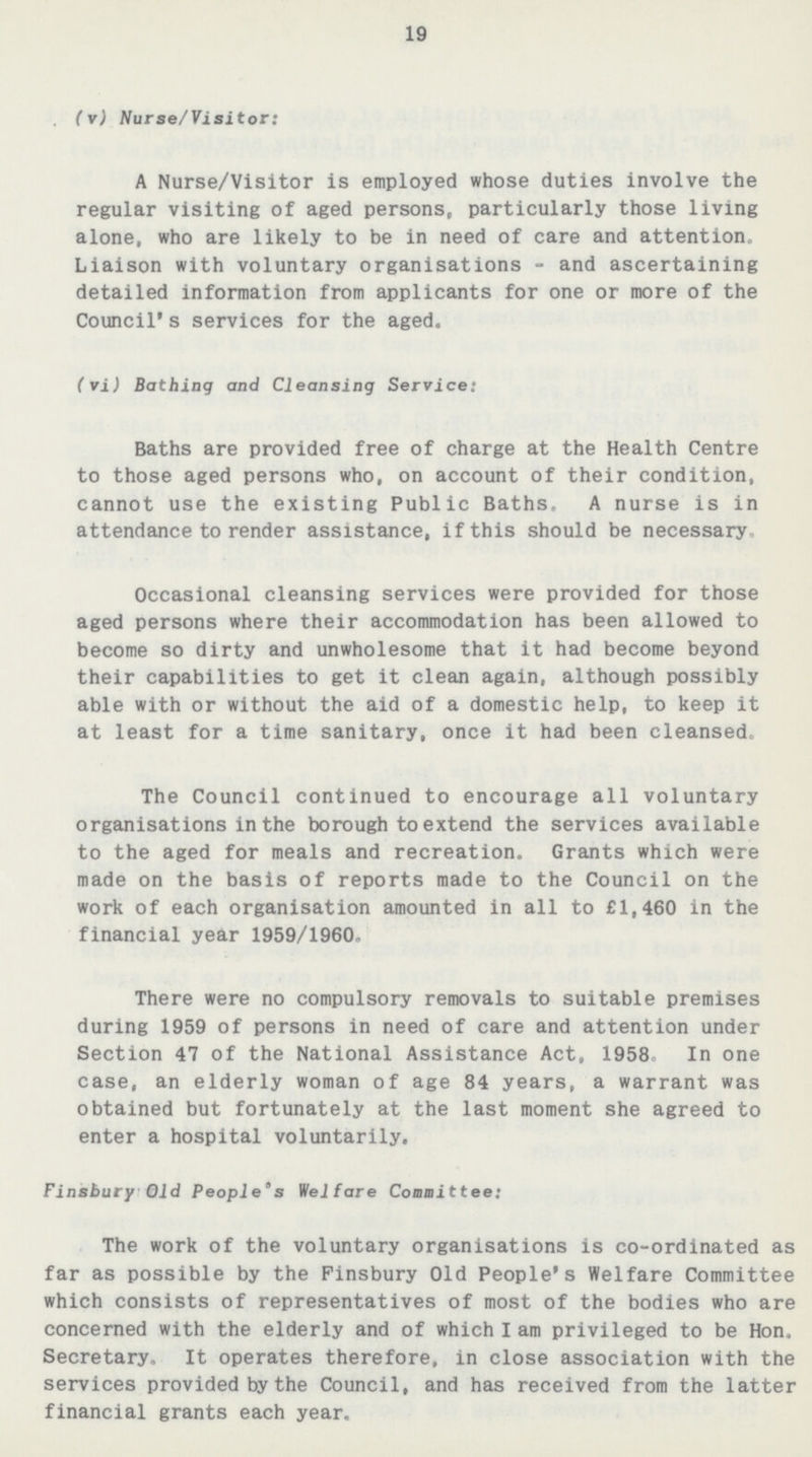 19 (v) Nurse/Visitor: A Nurse/Visitor is employed whose duties involve the regular visiting of aged persons, particularly those living alone, who are likely to be in need of care and attention. Liaison with voluntary organisations-and ascertaining detailed information from applicants for one or more of the Council's services for the aged. (vi) Bathing and Cleansing Service: Baths are provided free of charge at the Health Centre to those aged persons who, on account of their condition, cannot use the existing Public Baths, A nurse is in attendance to render assistance, if this should be necessary. Occasional cleansing services were provided for those aged persons where their accommodation has been allowed to become so dirty and unwholesome that it had become beyond their capabilities to get it clean again, although possibly able with or without the aid of a domestic help, to keep it at least for a time sanitary, once it had been cleansed. The Council continued to encourage all voluntary organisations in the borough to extend the services available to the aged for meals and recreation. Grants which were made on the basis of reports made to the Council on the work of each organisation amounted in all to £1,460 in the financial year 1959/1960. There were no compulsory removals to suitable premises during 1959 of persons in need of care and attention under Section 47 of the National Assistance Act, 1958. In one case, an elderly woman of age 84 years, a warrant was obtained but fortunately at the last moment she agreed to enter a hospital voluntarily. Finsbury Old People's Welfare Committee: The work of the voluntary organisations is co-ordinated as far as possible by the Finsbury Old People's Welfare Committee which consists of representatives of most of the bodies who are concerned with the elderly and of which I am privileged to be Hon. Secretary, It operates therefore, in close association with the services provided by the Council, and has received from the latter financial grants each year.