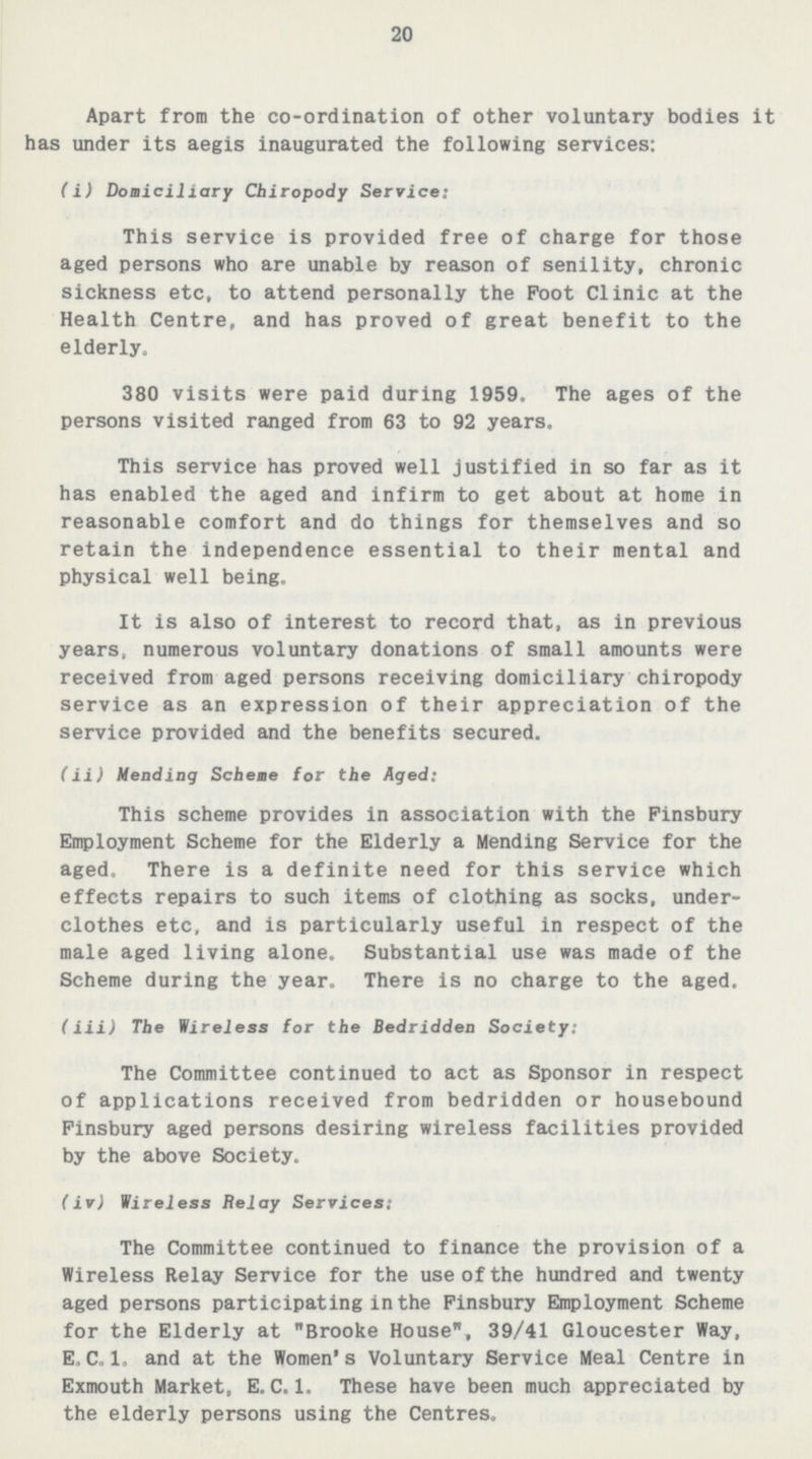 20 Apart from the co-ordination of other voluntary bodies it has under its aegis inaugurated the following services: (i) Domiciliary Chiropody Service: This service is provided free of charge for those aged persons who are unable by reason of senility, chronic sickness etc, to attend personally the Foot Clinic at the Health Centre, and has proved of great benefit to the elderly. 380 visits were paid during 1959. The ages of the persons visited ranged from 63 to 92 years. This service has proved well justified in so far as it has enabled the aged and infirm to get about at home in reasonable comfort and do things for themselves and so retain the independence essential to their mental and physical well being. It is also of interest to record that, as in previous years, numerous voluntary donations of small amounts were received from aged persons receiving domiciliary chiropody service as an expression of their appreciation of the service provided and the benefits secured. (ii) Mending Scheme for the Aged: This scheme provides in association with the Pinsbury Employment Scheme for the Elderly a Mending Service for the aged. There is a definite need for this service which effects repairs to such items of clothing as socks, under clothes etc, and is particularly useful in respect of the male aged living alone. Substantial use was made of the Scheme during the year. There is no charge to the aged. (iii) The Wireless for the Bedridden Society: The Committee continued to act as Sponsor in respect of applications received from bedridden or housebound Pinsbury aged persons desiring wireless facilities provided by the above Society. (iv) Wireless Relay Services: The Committee continued to finance the provision of a Wireless Relay Service for the use of the hundred and twenty aged persons participating in the Finsbury Employment Scheme for the Elderly at Brooke House, 39/41 Gloucester Way, E.C.1. and at the Women's Voluntary Service Meal Centre in Exmouth Market, E.C.1. These have been much appreciated by the elderly persons using the Centres.