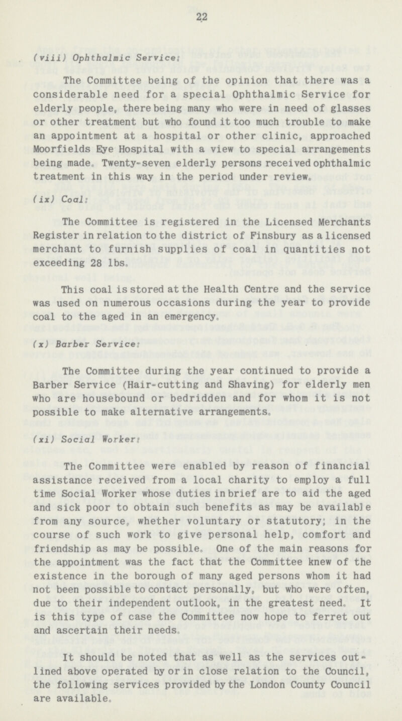 22 (viii) Ophthalmic Service: The Committee being of the opinion that there was a considerable need for a special Ophthalmic Service for elderly people, there being many who were in need of glasses or other treatment but who found it too much trouble to make an appointment at a hospital or other clinic, approached Moorfields Eye Hospital with a view to special arrangements being made. Twenty-seven elderly persons received ophthalmic treatment in this way in the period under review. (ix) Coal: The Committee is registered in the Licensed Merchants Register in relation to the district of Finsbury as a licensed merchant to furnish supplies of coal in quantities not exceeding 28 lbs. This coal is stored at the Health Centre and the service was used on numerous occasions during the year to provide coal to the aged in an emergency. (x) Barber Service: The Committee during the year continued to provide a Barber Service (Hair-cutting and Shaving) for elderly men who are housebound or bedridden and for whom it is not possible to make alternative arrangements. (xi) Social Worker: The Committee were enabled by reason of financial assistance received from a local charity to employ a full time Social Worker whose duties in brief are to aid the aged and sick poor to obtain such benefits as may be available from any source, whether voluntary or statutory; in the course of such work to give personal help, comfort and friendship as may be possible. One of the main reasons for the appointment was the fact that the Committee knew of the existence in the borough of many aged persons whom it had not been possible to contact personally, but who were often, due to their independent outlook, in the greatest need. It is this type of case the Committee now hope to ferret out and ascertain their needs. It should be noted that as well as the services out lined above operated by or in close relation to the Council, the following services provided by the London County Council are available.
