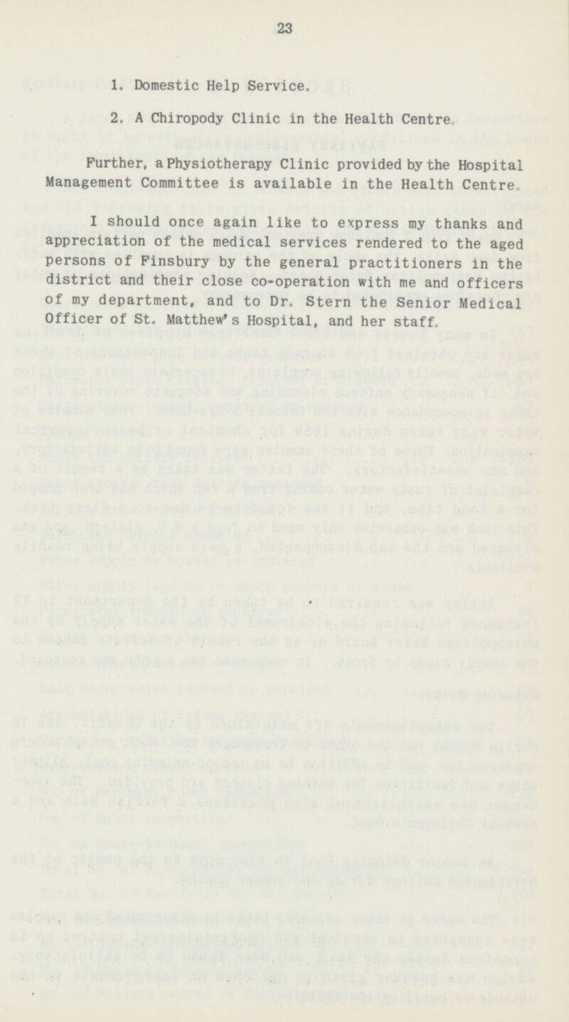 23 1. Domestic Help Service. 2. A Chiropody Clinic in the Health Centre. Further, a Physiotherapy Clinic provided by the Hospital Management Committee is available in the Health Centre. I should once again like to express my thanks and appreciation of the medical services rendered to the aged persons of Finsbury by the general practitioners in the district and their close co-operation with me and officers of my department, and to Dr. Stern the Senior Medical Officer of St. Matthew's Hospital, and her staff.