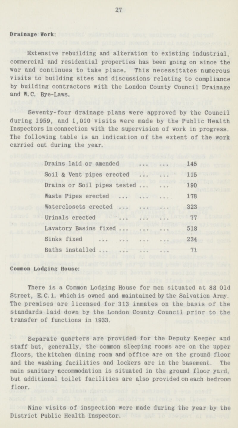 27 Drainage Work: Extensive rebuilding and alteration to existing industrial, commercial and residential properties has been going on since the war and continues to take place. This necessitates numerous visits to building sites and discussions relating to compliance by building contractors with the London County Council Drainage and W. C. Bye-Laws. Seventy-four drainage plans were approved by the Council during 1959, and 1,010 visits were made by the Public Health Inspectors in connection with the supervision of work in progress The following table is an indication of the extent of the work carried out during the year. Drains laid or amended 145 Soil & Vent pipes erected 115 Drains or Soil pipes tested 190 Waste Pipes erected 178 Waterclosets erected 323 Urinals erected 77 Lavatory Basins fixed 518 Sinks fixed 234 Baths installed 71 Common Lodging House: There is a Common Lodging House for men situated at 88 Old Street, E. C. 1. which is owned and maintained by the Salvation Army. The premises are licensed for 313 inmates on the basis of the standards laid down by the London County Council prior to the transfer of functions in 1933. Separate quarters are provided for the Deputy Keeper and staff but, generally, the common sleeping rooms are on the upper floors, the kitchen dining room and office are on the ground floor and the washing facilities and lockers are in the basement. The main sanitary accommodation is situated in the ground floor yard, but additional toilet facilities are also provided on each bedroom floor. Nine visits of inspection were made during the year by the District Public Health Inspector.