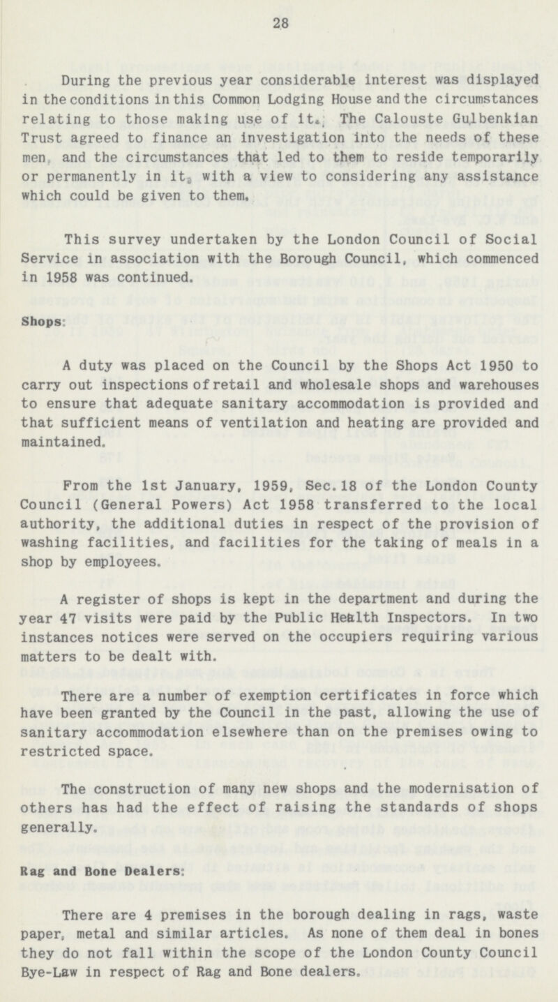 28 During the previous year considerable interest was displayed in the conditions in this Common Lodging House and the circumstances relating to those making use of it. The Calouste Gulbenkian Trust agreed to finance an investigation into the needs of these men, and the circumstances that led to them to reside temporarily or permanently in it, with a view to considering any assistance which could be given to them. This survey undertaken by the London Council of Social Service in association with the Borough Council, which commenced in 1958 was continued. Shops: A duty was placed on the Council by the Shops Act 1950 to carry out inspections of retail and wholesale shops and warehouses to ensure that adequate sanitary accommodation is provided and that sufficient means of ventilation and heating are provided and maintained. Prom the 1st January, 1959, Sec.18 of the London County Council(General Powers) Act 1958 transferred to the local authority, the additional duties in respect of the provision of washing facilities, and facilities for the taking of meals in a shop by employees. A register of shops is kept in the department and during the year 47 visits were paid by the Public Health Inspectors. In two instances notices were served on the occupiers requiring various matters to be dealt with. There are a number of exemption certificates in force which have been granted by the Council in the past, allowing the use of sanitary accommodation elsewhere than on the premises owing to restricted space. The construction of many new shops and the modernisation of others has had the effect of raising the standards of shops generally. Rag and Bone Dealers: There are 4 premises in the borough dealing in rags, waste paper, metal and similar articles. As none of them deal in bones they do not fall within the scope of the London County Council Bye-Law in respect of Rag and Bone dealers.
