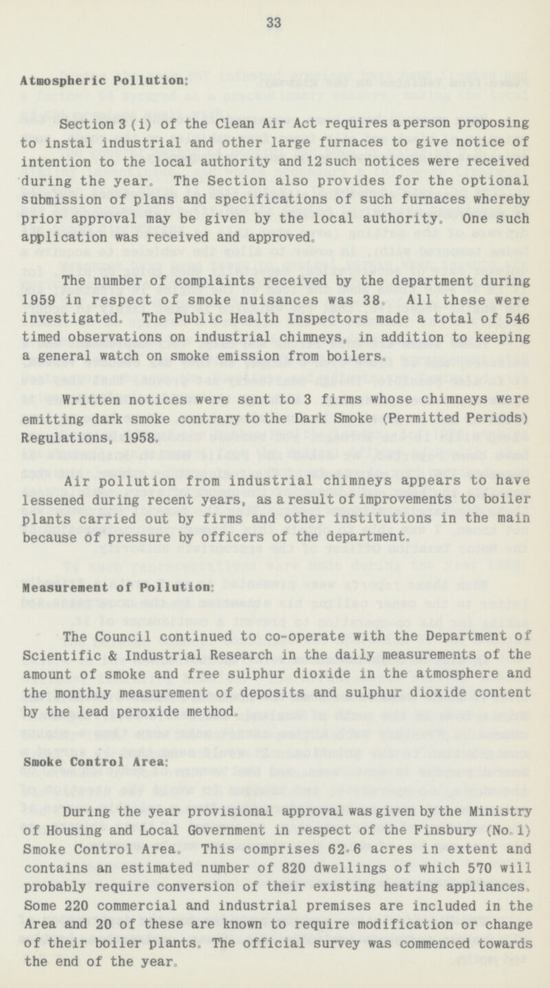 33 Atmospheric Pollution: Section3(i) of the Clean Air Act requires a person proposing to instal industrial and other large furnaces to give notice of intention to the local authority and 12 such notices were received during the year. The Section also provides for the optional submission of plans and specifications of such furnaces whereby prior approval may be given by the local authority. One such application was received and approved. The number of complaints received by the department during 1959 in respect of smoke nuisances was 38. All these were investigated. The Public Health Inspectors made a total of 546 timed observations on industrial chimneys, in addition to keeping a general watch on smoke emission from boilers. Written notices were sent to 3 firms whose chimneys were emitting dark smoke contrary to the Dark Smoke(Permitted Periods) Regulations, 1958. Air pollution from industrial chimneys appears to have lessened during recent years, as a result of improvements to boiler plants carried out by firms and other institutions in the main because of pressure by officers of the department. Measurement of Pollution: The Council continued to co-operate with the Department of Scientific & Industrial Research in the daily measurements of the amount of smoke and free sulphur dioxide in the atmosphere and the monthly measurement of deposits and sulphur dioxide content by the lead peroxide method. Smoke Control Area: During the year provisional approval was given by the Ministry of Housing and Local Government in respect of the Finsbury(No 1) Smoke Control Area. This comprises 62.6 acres in extent and contains an estimated number of 820 dwellings of which 570 will probably require conversion of their existing heating appliances. Some 220 commercial and industrial premises are included in the Area and 20 of these are known to require modification or change of their boiler plants. The official survey was commenced towards the end of the year.