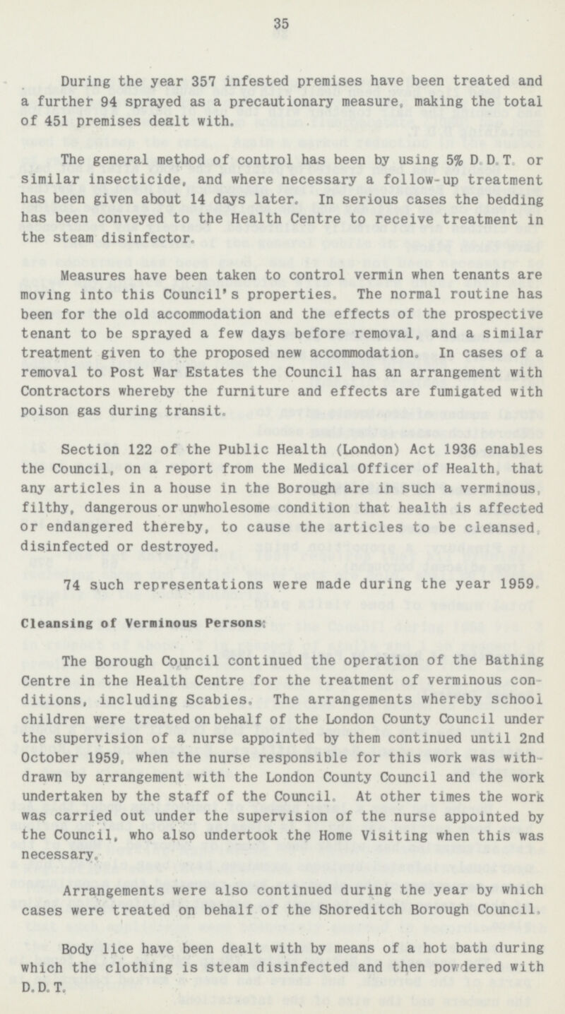 35 During the year 357 infested premises have been treated and a further 94 sprayed as a precautionary measure, making the total of 451 premises dealt with. The general method of control has been by using 5% D.D.T or similar insecticide, and where necessary a follow-up treatment has been given about 14 days later. In serious cases the bedding has been conveyed to the Health Centre to receive treatment in the steam disinfector. Measures have been taken to control vermin when tenants are moving into this Council's properties. The normal routine has been for the old accommodation and the effects of the prospective tenant to be sprayed a few days before removal, and a similar treatment given to the proposed new accommodation. In cases of a removal to Post War Estates the Council has an arrangement with Contractors whereby the furniture and effects are fumigated with poison gas during transit. Section 122 of the Public Health(London) Act 1936 enables the Council, on a report from the Medical Officer of Health, that any articles in a house in the Borough are in such a verminous filthy, dangerous or unwholesome condition that health is affected or endangered thereby, to cause the articles to be cleansed, disinfected or destroyed. 74 such representations were made during the year 1959 Cleansing of Verminous Persons: The Borough Council continued the operation of the Bathing Centre in the Health Centre for the treatment of verminous con ditions, including Scabies. The arrangements whereby school children were treated on behalf of the London County Council under the supervision of a nurse appointed by them continued until 2nd October 1959, when the nurse responsible for this work was with drawn by arrangement with the London County Council and the work undertaken by the staff of the Council. At other times the work was carried out under the supervision of the nurse appointed by the Council, who also undertook the Home Visiting when this was necessary. Arrangements were also continued during the year by which cases were treated on behalf of the Shoreditch Borough Council. Body lice have been dealt with by means of a hot bath during which the clothing is steam disinfected and then powdered with D.D.T.