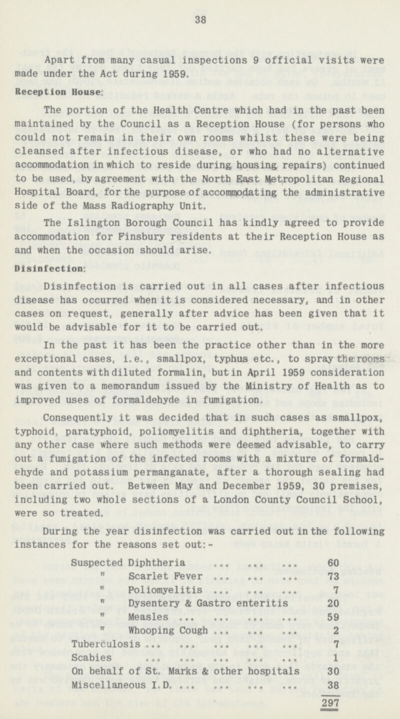 38 Apart from many casual inspections 9 official visits were made under the Act during 1959. Reception House: The portion of the Health Centre which had in the past been maintained by the Council as a Reception House(for persons who could not remain in their own rooms whilst these were being cleansed after infectious disease, or who had no alternative accommodation in which to reside during housing repairs) continued to be used, by agreement with the North East Metropolitan Regional Hospital Board, for the purpose of accommodating the administrative side of the Mass Radiography Unit. The Islington Borough Council has kindly agreed to provide accommodation for Finsbury residents at their Reception House as and when the occasion should arise. Disinfection: Disinfection is carried out in all cases after infectious disease has occurred when it is considered necessary, and in other cases on request, generally after advice has been given that it would be advisable for it to be carried out. In the past it has been the practice other than in the more exceptional cases, i.e., smallpox, typhus etc., to spray the rooms and contents with diluted formalin, but in April 1959 consideration was given to a memorandum issued by the Ministry of Health as to improved uses of formaldehyde in fumigation. Consequently it was decided that in such cases as smallpox, typhoid, paratyphoid, poliomyelitis and diphtheria, together with any other case where such methods were deemed advisable, to carry out a fumigation of the infected rooms with a mixture of formald ehyde and potassium permanganate, after a thorough sealing had been carried out. Between May and December 1959, 30 premises, including two whole sections of a London County Council School, were so treated. During the year disinfection was carried out in the following instances for the reasons set out:- Suspected Diphtheria 60 Scarlet Fever 73 Poliomyelitis 7 Dysentery & Gastro enteritis 20 Measles 59 Whooping Cough 2 Tuberculosis 7 Scabies 1 On behalf of St. Marks & other hospitals 30 Miscellaneous I.D. 38 297