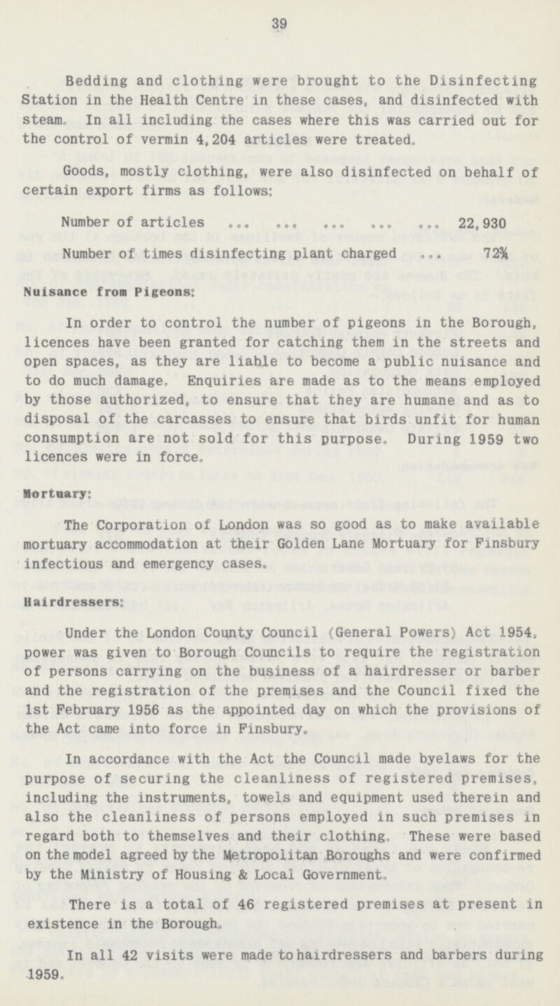 39 Bedding and clothing were brought to the Disinfecting Station in the Health Centre in these cases, and disinfected with steam. In all including the cases where this was carried out for the control of vermin 4,204 articles were treated. Goods, mostly clothing, were also disinfected on behalf of certain export firms as follows: Number of articles 22,930 Number of times disinfecting plant charged 72¾ Nuisance from Pigeons: In order to control the number of pigeons in the Borough, licences have been granted for catching them in the streets and open spaces, as they are liable to become a public nuisance and to do much damage. Enquiries are made as to the means employed by those authorized, to ensure that they are humane and as to disposal of the carcasses to ensure that birds unfit for human consumption are not sold for this purpose. During 1959 two licences were in force. Mortuary: The Corporation of London was so good as to make available mortuary accommodation at their Golden Lane Mortuary for Fisbury infectious and emergency cases. Hairdressers: Under the London County Council (General Powers) Act 1954, power was given to Borough Councils to require the registration of persons carrying on the business of a hairdresser or barber and the registration of the premises and the Council fixed the 1st February 1956 as the appointed day on which the provisions of the Act came into force in Finsbury. In accordance with the Act the Council made byelaws for the purpose of securing the cleanliness of registered premises, including the instruments, towels and equipment used therein and also the cleanliness of persons employed in such premises in regard both to themselves and their clothing. These were based on the model agreed by the Metropolitan Boroughs and were confirmed by the Ministry of Housing & Local Government. There is a total of 46 registered premises at present in existence in the Borough. In all 42 visits were made to hairdressers and barbers during 1959.