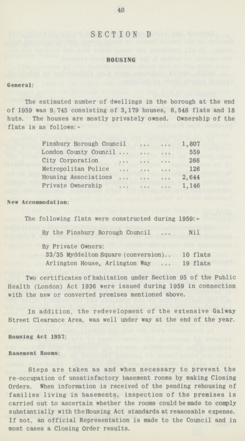 40 SECTION D HOUSING General: The estimated number of dwellings in the borough at the end of 1959 was 9,745 consisting of 3,179 houses, 6,548 flats and 18 huts. The houses are mostly privately owned. Ownership of the flats is as follows:- Finsbury Borough Council 1,807 London County Council 559 City Corporation 266 Metropolitan Police 126 Housing Associations 2,644 Private Ownership 1,146 New Accommodation: The following flats were constructed during 1959:- By the Pinsbury Borough Council Nil By Private Owners: 33/35 Myddelton Square(conversion) 10 flats Arlington House, Arlington Way 19 flats Two certificates of habitation under Section 95 of the Public Health(London) Act 1936 were issued during 1959 in connection with the new or converted premises mentioned above. In addition, the redevelopment of the extensive Galway Street Clearance Area, was well under way at the end of the year. Housing Act 1957: Basement Rooms Steps are taken as and when necessary to prevent the re-occupation of unsatisfactory basement rooms by making Closing Orders, When information is received of the pending rehousing of families living in basements, inspection of the premises is carried out to ascertain whether the rooms could be made to comply substantially with the Housing Act standards at reasonable expense. If not, an official Representation is made to the Council and in most cases a Closing Order results.