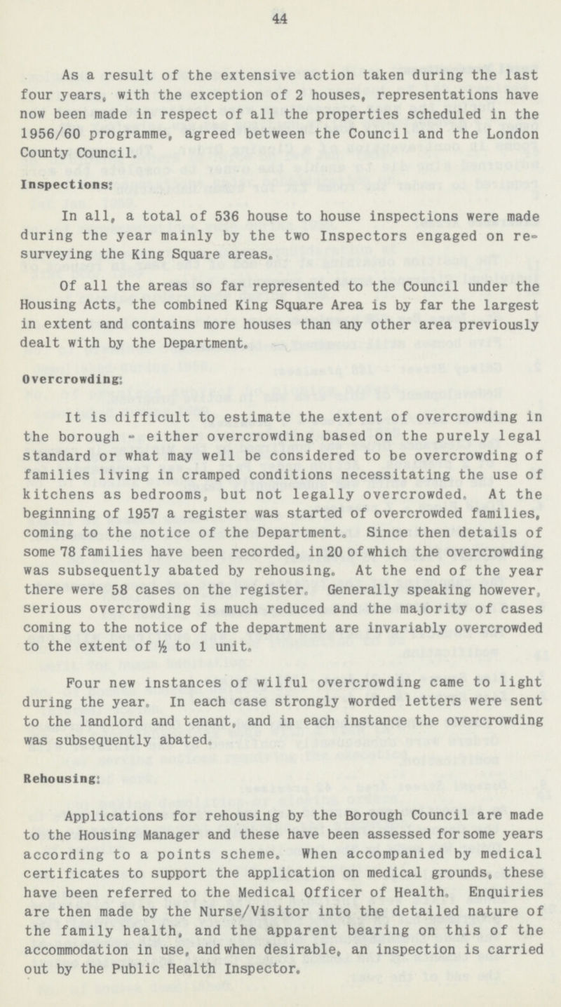 44 As a result of the extensive action taken during the last four years, with the exception of 2 houses, representations have now been made in respect of all the properties scheduled in the 1956/60 programme, agreed between the Council and the London County Council. Inspections: In all, a total of 536 house to house inspections were made during the year mainly by the two Inspectors engaged on re surveying the King Square areas. Of all the areas so far represented to the Council under the Housing Acts, the combined King Square Area is by far the largest in extent and contains more houses than any other area previously dealt with by the Department. Overcrowding: It is difficult to estimate the extent of overcrowding in the borough-either overcrowding based on the purely legal standard or what may well be considered to be overcrowding of families living in cramped conditions necessitating the use of kitchens as bedrooms, but not legally overcrowded. At the beginning of 1957 a register was started of overcrowded families, coming to the notice of the Department. Since then details of some 78 families have been recorded, in 20 of which the overcrowding was subsequently abated by rehousing. At the end of the year there were 58 cases on the register. Generally speaking however, serious overcrowding is much reduced and the majority of cases coming to the notice of the department are invariably overcrowded to the extent of ½ to 1 unit. Pour new instances of wilful overcrowding came to light during the year. In each case strongly worded letters were sent to the landlord and tenant, and in each instance the overcrowding was subsequently abated. Rehousing: Applications for rehousing by the Borough Council are made to the Housing Manager and these have been assessed for some years according to a points scheme. When accompanied by medical certificates to support the application on medical grounds, these have been referred to the Medical Officer of Health. Enquiries are then made by the Nurse/Visitor into the detailed nature of the family health, and the apparent bearing on this of the accommodation in use, and when desirable, an inspection is carried out by the Public Health Inspector.