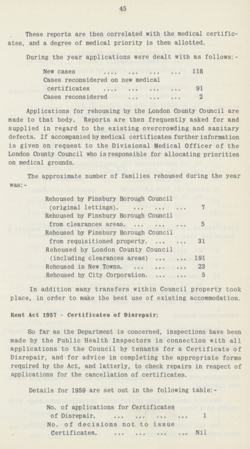 45 These reports are then correlated with the medical certific ates, and a degree of medical priority is then allotted. During the year applications were dealt with as follows:- New cases 118 Cases reconsidered on new medical certificates 91 Cases reconsidered 2 Applications for rehousing by the London County Council are made to that body. Reports are then frequently asked for and supplied in regard to the existing overcrowding and sanitary defects. If accompanied by medical certificates further information is given on request to the Divisional Medical Officer of the London County Council who is responsible for allocating priorities on medical grounds. The approximate number of families rehoused during the year was:- Rehoused by Finsbury Borough Council (original lettings) 7 Rehoused by Finsbury Borough Council from clearances areas 5 Rehoused by Finsbury Borough Council from requisitioned property 31 Rehoused by London County Council (including clearances areas) 191 Rehoused in New Towns 23 Rehoused by City Corporation 5 In addition many transfers within Council property took place, in order to make the best use of existing accommodation. Rent Act 1957-Certificates of Disrepair: So far as the Department is concerned, inspections have been made by the Public Health Inspectors in connection with all applications to the Council by tenants for a Certificate of Disrepair, and for advice in completing the appropriate forms required by the Act, and latterly, to check repairs in respect of applications for the cancellation of certificates. Details for 1959 are set out in the following table:- No. of applications for Certificates of Disrepair. 1 No. of decisions not to issue Certificates. Nil