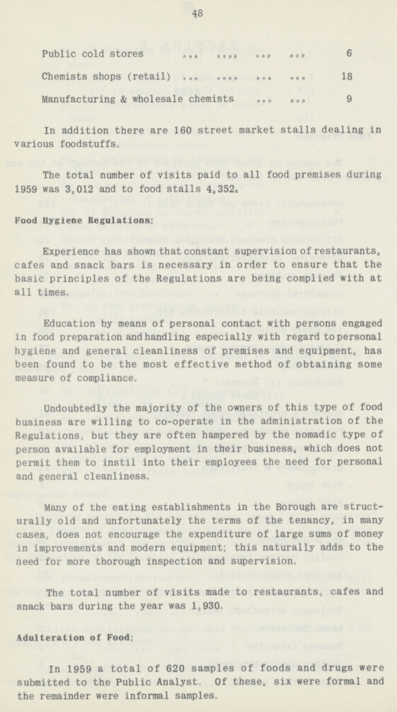 48 Public cold stores 6 Chemists shops(retail) 18 Manufacturing & wholesale chemists 9 In addition there are 160 street market stalls dealing in various foodstuffs. The total number of visits paid to all food premises during 1959 was 3,012 and to food stalls 4,352. Food Hygiene Regulations: Experience has shown that constant supervision of restaurants, cafes and snack bars is necessary in order to ensure that the basic principles of the Regulations are being complied with at all times. Education by means of personal contact with persons engaged in food preparation and handling especially with regard to personal hygiene and general cleanliness of premises and equipment, has been found to be the most effective method of obtaining some measure of compliance. Undoubtedly the majority of the owners of this type of food business are willing to co-operate in the administration of the Regulations, but they are often hampered by the nomadic type of person available for employment in their business, which does not permit them to instil into their employees the need for personal and general cleanliness. Many of the eating establishments in the Borough are struct urally old and unfortunately the terms of the tenancy, in many cases, does not encourage the expenditure of large sums of money in improvements and modern equipment; this naturally adds to the need for more thorough inspection and supervision. The total number of visits made to restaurants, cafes and snack bars during the year was 1,930. Adulteration of Food: In 1959 a total of 620 samples of foods and drugs were submitted to the Public Analyst. Of these, six were formal and the remainder were informal samples.