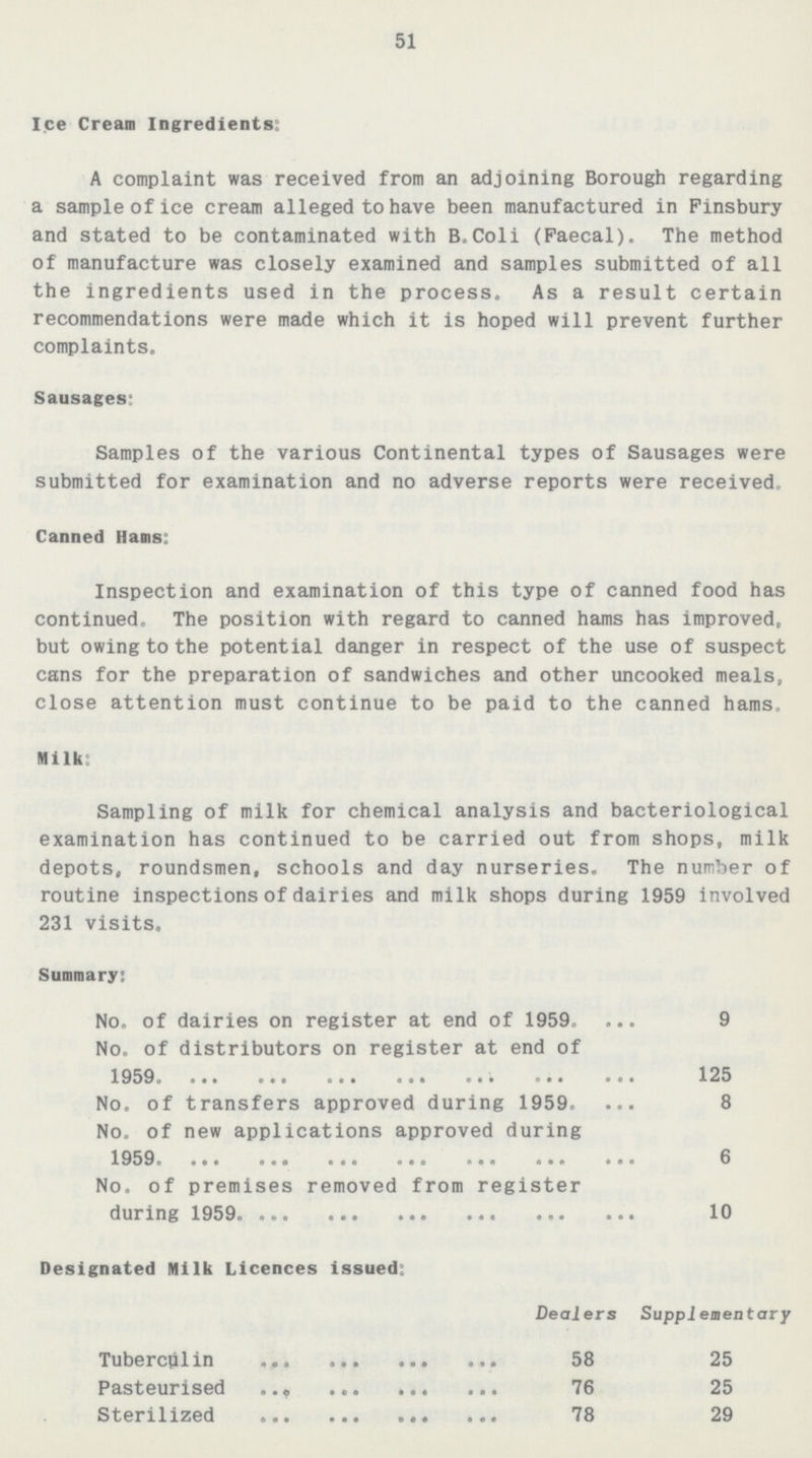 51 Ice Cream Ingredients: A complaint was received from an adjoining Borough regarding a sample of ice cream alleged to have been manufactured in Finsbury and stated to be contaminated with B.Coli (Faecal). The method of manufacture was closely examined and samples submitted of all the ingredients used in the process. As a result certain recommendations were made which it is hoped will prevent further complaints. Sausages: Samples of the various Continental types of Sausages were submitted for examination and no adverse reports were received, Canned Hams: Inspection and examination of this type of canned food has continued. The position with regard to canned hams has improved, but owing to the potential danger in respect of the use of suspect cans for the preparation of sandwiches and other uncooked meals, close attention must continue to be paid to the canned hams. Milk: Sampling of milk for chemical analysis and bacteriological examination has continued to be carried out from shops, milk depots, roundsmen, schools and day nurseries. The number of routine inspections of dairies and milk shops during 1959 involved 231 visits. Summary: No. of dairies on register at end of 1959. 9 No. of distributors on register at end of 1959 125 No. of transfers approved during 1959. 8 No. of new applications approved during 1959 6 No. of premises removed from register during 1959. 10 Designated Milk Licences issued: Dealers Supplementary Tuberculin 58 25 Pasteurised 76 25 Sterilized 78 29