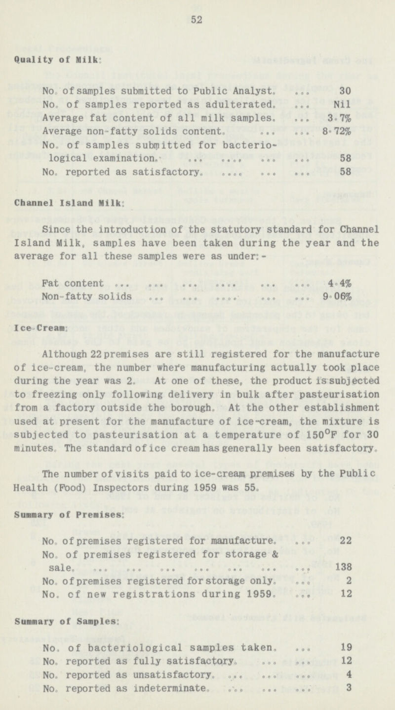 52 Quality of Milk: No of samples submitted to Public Analyst 30 No. of samples reported as adulterated Nil Average fat content of all milk samples 3.7% Average non-fatty solids content 8.72% No. of samples submitted for bacterio logical examination 58 No. reported as satisfactory 58 Channel Island Milk: Since the introduction of the statutory standard for Channel Island Milk, samples have been taken during the year and the average for all these samples were as under:- Pat content 4.4% Non-fatty solids 9.06% Ice-Cream: Although 22 premises are still registered for the manufacture of ice-cream. the number where manufacturing actually took place during the year was 2. At one of these, the product is subjected to freezing only following delivery in bulk after pasteurisation from a factory outside the borough. At the other establishment used at present for the manufacture of ice-cream, the mixture is subjected to pasteurisation at a temperature of 150ºF for 30 minutes. The standard of ice cream has generally been satisfactory. The number of visits paid to ice-cream premises by the Public Health (Food) Inspectors during 1959 was 55. Summary of Premises: No, of premises registered for manufacture. 22 No. of premises registered for storage & sale. 138 No. of premises registered for storage only. 2 No. of new registrations during 1959. 12 Summary of Samples: No. of bacteriological samples taken. 19 No. reported as fully satisfactory. 12 No. reported as unsatisfactory. 4 No. reported as indeterminate. 3