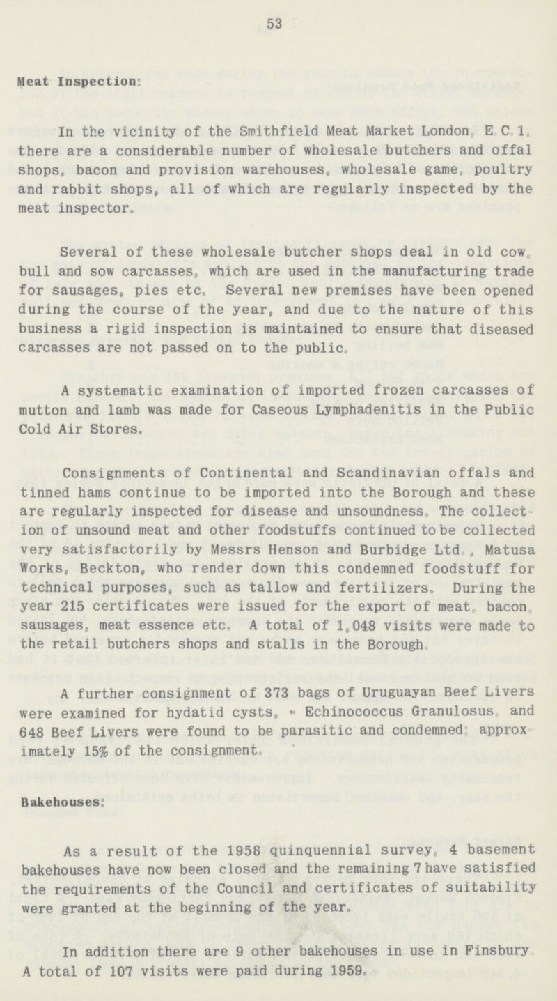 53 Meat Inspection; In the vicinity of the Smithfield Meat Market London, E C 1 there are a considerable number of wholesale butchers and offal shops, bacon and provision warehouses, wholesale game, poultry and rabbit shops, all of which are regularly inspected by the meat inspector. Several of these wholesale butcher shops deal in old cow. bull and sow carcasses, which are used in the manufacturing trade for sausages, pies etc. Several new premises have been opened during the course of the year, and due to the nature of this business a rigid inspection is maintained to ensure that diseased carcasses are not passed on to the public. A systematic examination of imported frozen carcasses of mutton and lamb was made for Caseous Lymphadenitis in the Public Cold Air Stores. Consignments of Continental and Scandinavian offals and tinned hams continue to be imported into the Borough and these are regularly inspected for disease and unsoundness. The collect ion of unsound meat and other foodstuffs continued to be collected very satisfactorily by Messrs Henson and Burbidge Ltd., Matusa Works, Beckton, who render down this condemned foodstuff for technical purposes, such as tallow and fertilizers. During the year 215 certificates were issued for the export of meat, bacon, sausages, meat essence etc, A total of 1,048 visits were made to the retail butchers shops and stalls in the Borough, A further consignment of 373 bags of Uruguayan Beef Livers were examined for hydatid cysts, - Echinococcus Granulosus and 648 Beef Livers were found to be parasitic and condemned approx imately 15% of the consignment. Bakehouses: As a result of the 1958 quinquennial survey, 4 basement bakehouses have now been closed and the remaining 7 have satisfied the requirements of the Council and certificates of suitability were granted at the beginning of the year. In addition there are 9 other bakehouses in use in Finsbury A total of 107 visits were paid during 1959.