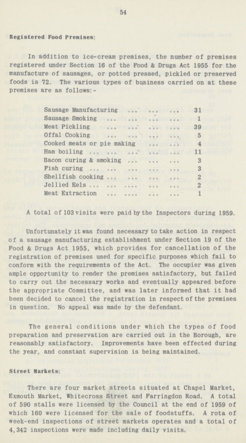 54 Registered Food Premises: In addition to ice-cream premises, the number of premises registered under Section 16 of the Pood & Drugs Act 1955 for the manufacture of sausages, or potted pressed, pickled or preserved foods is 72. The various types of business carried on at these premises are as follows: - Sausage Manufacturing 31 Sausage Smoking 1 Meat Pickling 39 Offal Cooking 5 Cooked meats or pie making 4 Ham boiling 11 Bacon curing & smoking 3 Fish curing 3 Shellfish cooking 2 Jellied Eels 2 Meat Extraction 1 A total of 103 visits were paid by the Inspectors during 1959, Unfortunately it was found necessary to take action in respect of a sausage manufacturing establishment under Section 19 of the Pood & Drugs Act 1955, which provides for cancellation of the registration of premises used for specific purposes which fail to conform with the requirements of the Act. The occupier was given ample opportunity to render the premises satisfactory, but failed to carry out the necessary works and eventually appeared before the appropriate Committee, and was later informed that it had been decided to cancel the registration in respect of the premises in question. No appeal was made by the defendant. The general conditions under which the types of food preparation and preservation are carried out in the Borough, are reasonably satisfactory. Improvements have been effected during the year, and constant supervision is being maintained. Street Markets: There are four market streets situated at Chapel Market, Exmouth Market, Whitecross Street and Farringdon Road, A total of 590 stalls were licensed by the Council at the end of 1959 of which 160 were licensed for the sale of foodstuffs, A rota of week-end inspections of street markets operates and a total of 4,342 inspections were made including daily visits.
