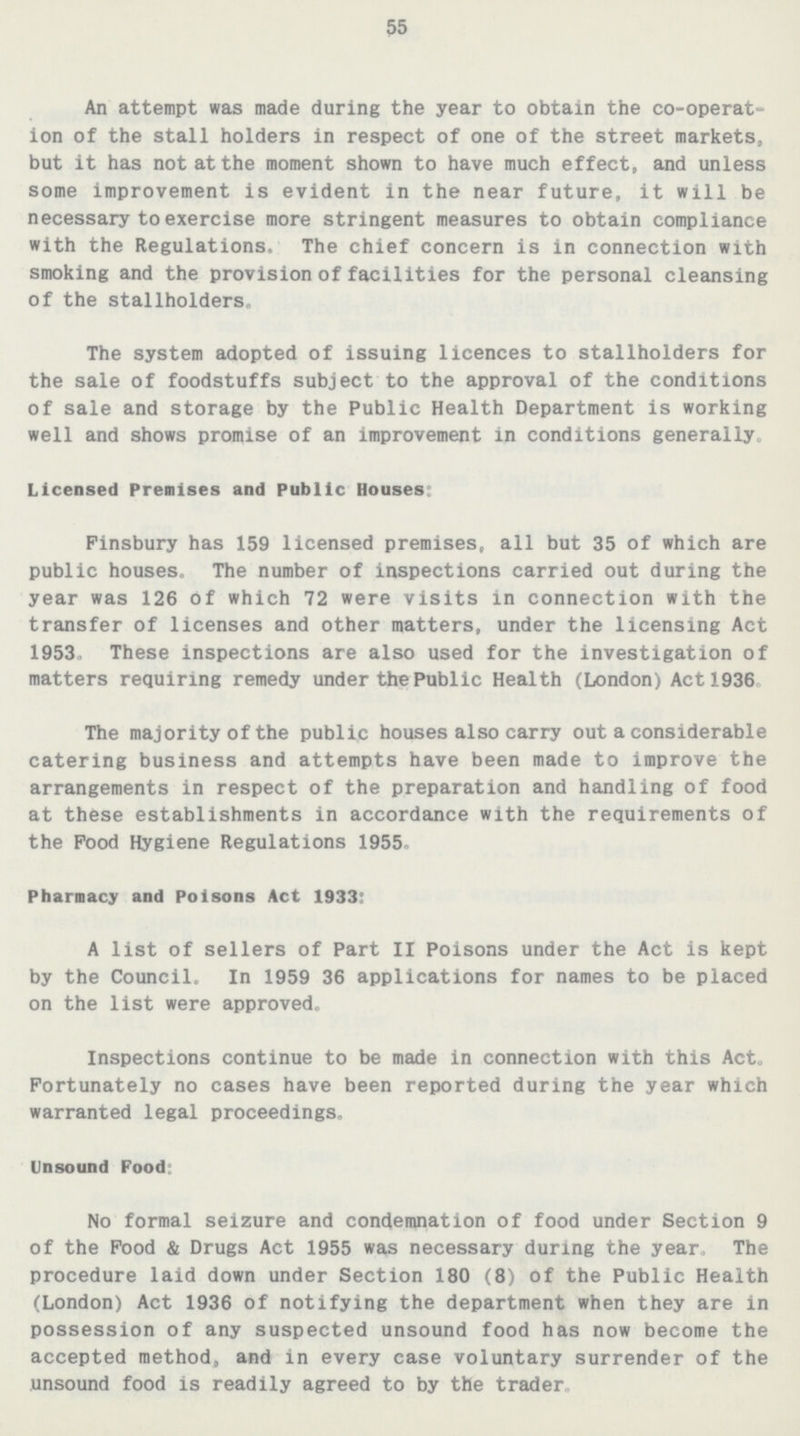 55 An attempt was made during the year to obtain the co-operat ion of the stall holders in respect of one of the street markets, but it has not at the moment shown to have much effect, and unless some improvement is evident in the near future, it will be necessary to exercise more stringent measures to obtain compliance with the Regulations. The chief concern is in connection with smoking and the provision of facilities for the personal cleansing of the stallholders* The system adopted of issuing licences to stallholders for the sale of foodstuffs subject to the approval of the conditions of sale and storage by the Public Health Department is working well and shows promise of an improvement in conditions generally. Licensed Premises and Public Houses: Finsbury has 159 licensed premises, all but 35 of which are public houses. The number of inspections carried out during the year was 126 of which 72 were visits in connection with the transfer of licenses and other matters, under the licensing Act 1953. These inspections are also used for the investigation of matters requiring remedy under the Public Health (London) Act 1936 The majority of the public houses also carry out a considerable catering business and attempts have been made to improve the arrangements in respect of the preparation and handling of food at these establishments in accordance with the requirements of the Pood Hygiene Regulations 1955. Pharmacy and Poisons Act 1933: A list of sellers of Part II Poisons under the Act is kept by the Council. In 1959 36 applications for names to be placed on the list were approved. Inspections continue to be made in connection with this Act. Fortunately no cases have been reported during the year which warranted legal proceedings. Unsound Food: No formal seizure and condemnation of food under Section 9 of the Food & Drugs Act 1955 was necessary during the year, The procedure laid down under Section 180 (8) of the Public Health (London) Act 1936 of notifying the department when they are in possession of any suspected unsound food has now become the accepted method, and in every case voluntary surrender of the unsound food is readily agreed to by the trader