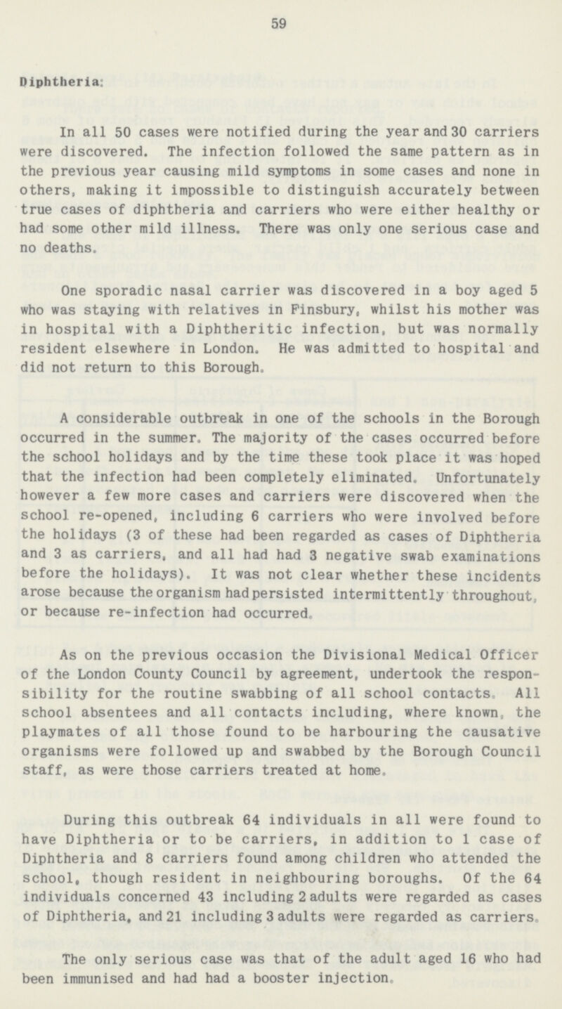 59 Diphtheria: In all 50 cases were notified during the year and 30 carriers were discovered. The infection followed the same pattern as in the previous year causing mild symptoms in some cases and none in others, making it impossible to distinguish accurately between true cases of diphtheria and carriers who were either healthy or had some other mild illness. There was only one serious case and no deaths. One sporadic nasal carrier was discovered in a boy aged 5 who was staying with relatives in Pinsbury, whilst his mother was in hospital with a Diphtheritic infection, but was normally resident elsewhere in London. He was admitted to hospital and did not return to this Borough, A considerable outbreak in one of the schools in the Borough occurred in the summer. The majority of the cases occurred before the school holidays and by the time these took place it was hoped that the infection had been completely eliminated. Unfortunately however a few more cases and carriers were discovered when the school re-opened, including 6 carriers who were involved before the holidays (3 of these had been regarded as cases of Diphtheria and 3 as carriers, and all had had 3 negative swab examinations before the holidays). It was not clear whether these incidents arose because the organism had persisted intermittently throughout, or because re-infection had occurred. As on the previous occasion the Divisional Medical Officer of the London County Council by agreement, undertook the respon sibility for the routine swabbing of all school contacts. All school absentees and all contacts including, where known, the playmates of all those found to be harbouring the causative organisms were followed up and swabbed by the Borough Council staff, as were those carriers treated at home. During this outbreak 64 individuals in all were found to have Diphtheria or to be carriers, in addition to 1 case of Diphtheria and 8 carriers found among children who attended the school, though resident in neighbouring boroughs. Of the 64 individuals concerned 43 including 2 adults were regarded as cases of Diphtheria, and 21 including 3 adults were regarded as carriers. The only serious case was that of the adult aged 16 who had been immunised and had had a booster injection.