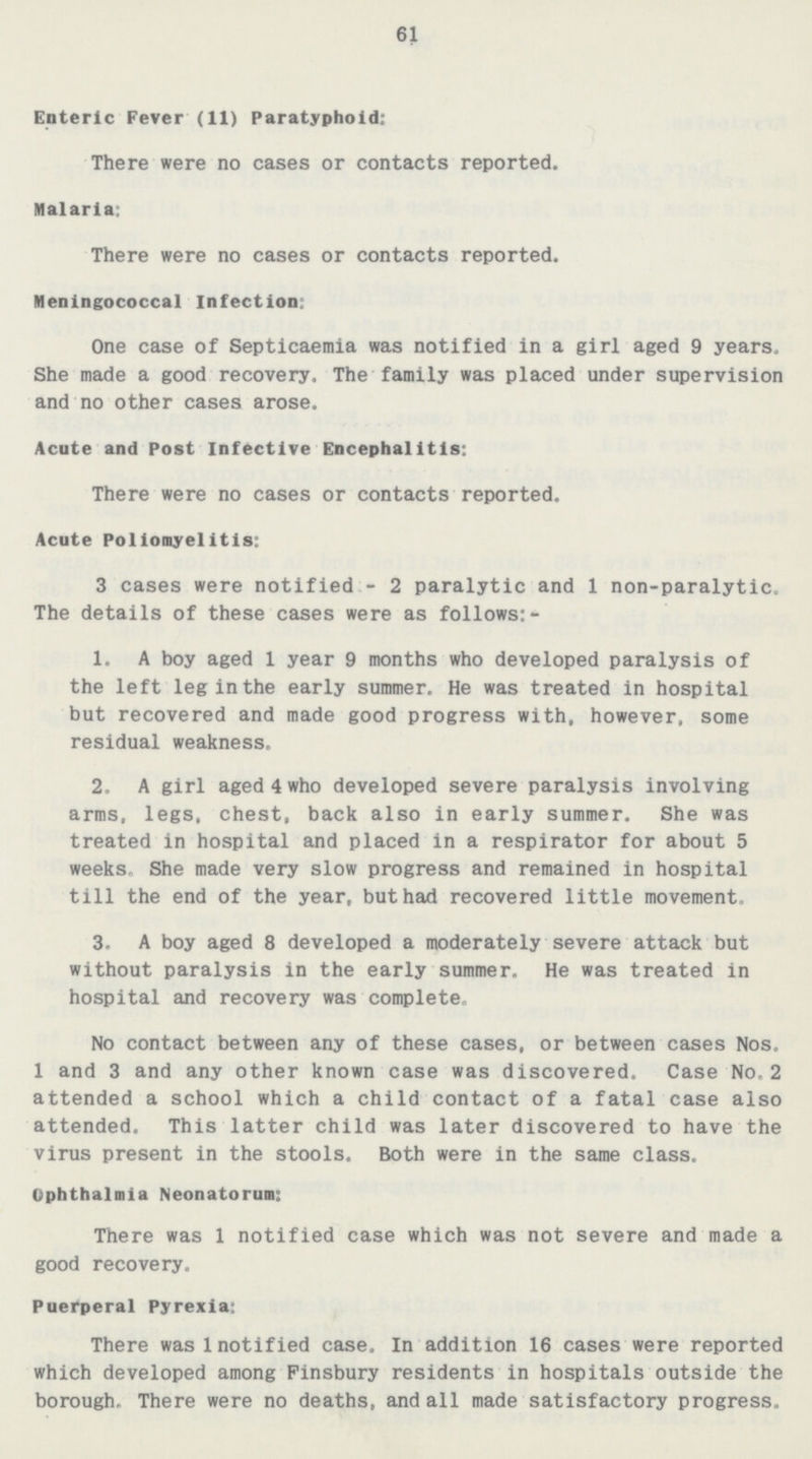61 Enteric Fever (11) Paratyphoid; There were no cases or contacts reported. Malaria: There were no cases or contacts reported. Meningococcal Infection: One case of Septicaemia was notified in a girl aged 9 years. She made a good recovery. The family was placed under supervision and no other cases arose. Acute and Post Infective Encephalitis: There were no cases or contacts reported. Acute Poliomyelitis: 3 cases were notified - 2 paralytic and 1 non-paralytic. The details of these cases were as follows:- 1. A boy aged 1 year 9 months who developed paralysis of the left leg in the early summer. He was treated in hospital but recovered and made good progress with, however, some residual weakness. 2. A girl aged 4 who developed severe paralysis involving arms, legs, chest, back also in early summer. She was treated in hospital and placed in a respirator for about 5 weeks. She made very slow progress and remained in hospital till the end of the year, but had recovered little movement. 3. A boy aged 8 developed a moderately severe attack but without paralysis in the early summer. He was treated in hospital and recovery was complete. No contact between any of these cases, or between cases Nos. 1 and 3 and any other known case was discovered. Case No.2 attended a school which a child contact of a fatal case also attended. This latter child was later discovered to have the virus present in the stools. Both were in the same class. Ophthalmia Neonatorum: There was 1 notified case which was not severe and made a good recovery. Puerperal Pyrexia: There was 1 notified case. In addition 16 cases were reported which developed among Finsbury residents in hospitals outside the borough. There were no deaths, and all made satisfactory progress.