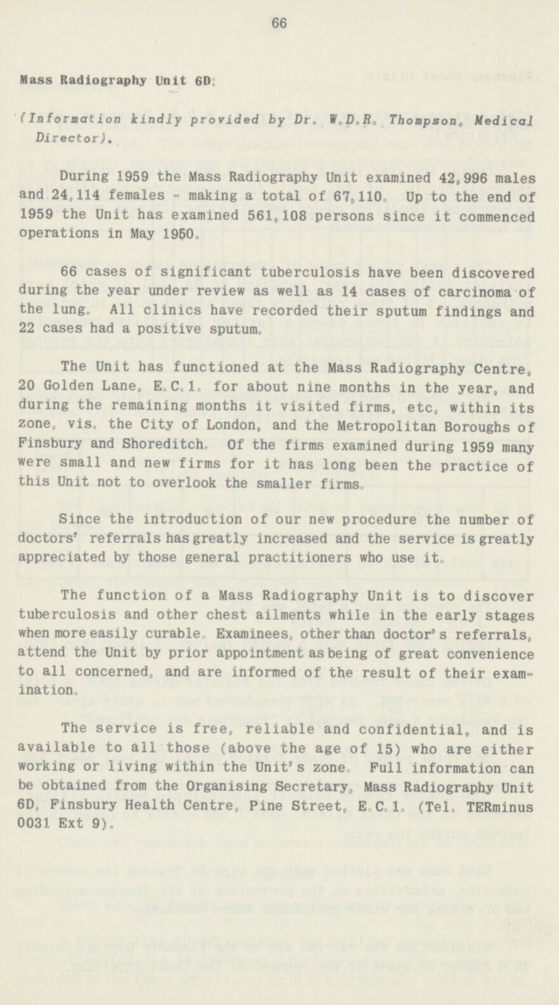 66 Mass Radiography Unit 6D: (Information kindly provided by Dr. W.D.R, Thompson, Medical Director). During 1959 the Mass Radiography Unit examined 42,996 males and 24,114 females - making a total of 67,110, Up to the end of 1959 the Unit has examined 561,108 persons since it commenced operations in May 1960. 66 cases of significant tuberculosis have been discovered during the year under review as well as 14 cases of carcinoma of the lung. All clinics have recorded their sputum findings and 22 cases had a positive sputum. The Unit has functioned at the Mass Radiography Centre, 20 Golden Lane, E.C.I, for about nine months in the year, and during the remaining months it visited firms, etc, within its zone, vis. the City of London, and the Metropolitan Boroughs of Finsbury and Shoreditch, Of the firms examined during 1959 many were small and new firms for it has long been the practice of this Unit not to overlook the smaller firms. Since the introduction of our new procedure the number of doctors' referrals has greatly increased and the service is greatly appreciated by those general practitioners who use it. The function of a Mass Radiography Unit is to discover tuberculosis and other chest ailments while in the early stages when more easily curable. Examinees, other than doctor's referrals, attend the Unit by prior appointment as being of great convenience to all concerned, and are informed of the result of their exam ination. The service is free, reliable and confidential, and is available to all those (above the age of 15) who are either working or living within the Unit's zone. Pull information can be obtained from the Organising Secretary, Mass Radiography Unit 6D, Finsbury Health Centre, Pine Street, E C 1. (Tel. TERminus 0031 Ext 9).
