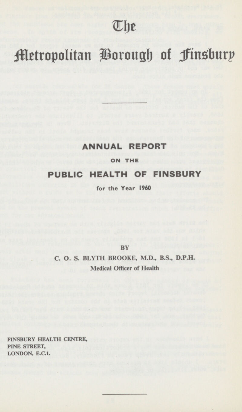 t he Metropolitan porough of finsburp ANNUAL REPORT ON THE PUBLIC HEALTH OF FINSBURY for the Year 1960 BY C. O. S. BLYTH BROOKE, M.D., 8.5., D.P.H. Medical Officer of Health FINSBURY HEALTH CENTRE, PINE STREET, LONDON, E.C.I.