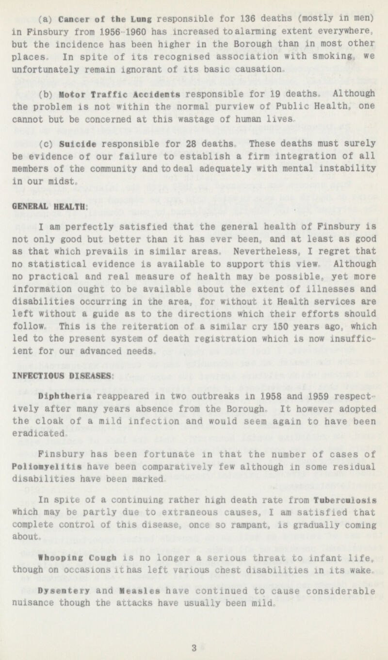 (a) Cancer of the Lung responsible for 136 deaths (mostly in men) in Finsbury from 1956 1960 has increased to alarming extent everywhere, but the incidence has been higher in the Borough than in most other places In spite of its recognised association with smoking we unfortunately remain ignorant of its basic causation- (b) Motor Traffic Accidents responsible for 19 deaths Although the problem is not within the normal purview of Public Health, one cannot but be concerned at this wastage of human lives, (c) Suicide responsible for 28 deaths These deaths must surely be evidence of our failure to establish a firm integration of all members of the community and to deal adequately with mental instability in our midst GENERAL HEALTH I am perfectly satisfied that the general health of Finsbury is not only good but better than it has ever been, and at least as good as that which prevails in similar areas, Nevertheless, I regret that no statistical evidence is available to support this view Although no practical and real measure of health may be possible,, yet more information ought to be available about the extent of illnesses and disabilities occurring in the area, for without it Health services are left without a guide as to the directions which their efforts should follow This isthe re1teration of a similar cry 150 years ago, which led to the present system of death registration which is now insuffic ient for our advanced needs INFECTIOUS DISEASES Diphtheria reappeared in two outbreaks in 1958 ana 1959 respect ively after many years absence from the Borough It however adopted the cloak of a mild infection and would seem again to have been eradicated Finsbury nas been fortunate in that the number of cases of Poliomyelitis have been comparatively few although in some residual disabilities have been marked In spite of a continuing rather nigh death rate from Tuberculosis which may be partly due to extraneous causes, I am satisfied that complete control of this disease, once so rampant, is gradually coming about- Whooping Cough is no longer a serious threat to infant life, though on occasions it has left various chest disabilities in its wake Dysentery and Measles have continued to cause considerable nuisance though the attacks have usually been mild- 3